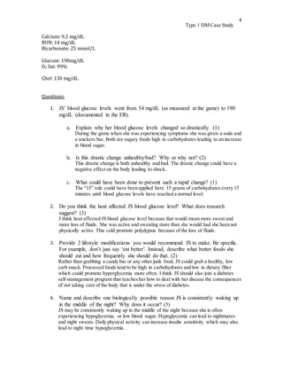 4
Type 1 DM Case Study
Calcium: 9.2 mg/dL
BUN: 14 mg/dL
Bicarbonate: 25 mmol/L
Glucose: 190mg/dL
O2 Sat: 99%
Chol: 130 mg/dL
Questions:
1. JS’ blood glucose levels went from 54 mg/dL (as measured at the game) to 190
mg/dL (documented in the ER).
a. Explain why her blood glucose levels changed so drastically. (1)
During the game when she was experiencing symptoms she was given a soda and
a snickers bar. Both are sugary foods high in carbohydrates leading to an increase
in blood sugar.
b. Is this drastic change unhealthy/bad? Why or why not? (2)
This drastic change is both unhealthy and bad. The drastic change could have a
negative effect on the body leading to shock.
c. What could have been done to prevent such a rapid change? (1)
The “15” rule could have been applied here. 15 grams of carbohydrates every 15
minutes until blood glucose levels have reached a normal level.
2. Do you think the heat affected JS blood glucose level? What does research
suggest? (3)
I think heat affected JS blood glucose level because that would mean more sweat and
more loss of fluids. She was active and sweating more than she would had she been not
physically active. This cold promote polydypsia because of the loss of fluids.
3. Provide 2 lifestyle modifications you would recommend JS to make. Be specific.
For example, don’t just say ‘eat better’. Instead, describe what better foods she
should eat and how frequently she should do that. (2)
Rather than grabbing a candy bar or any other junk food, JS could grab a healthy, low
carb snack. Processed foods tend to be high in carbohydrates and low in dietary fiber
which could promote hyperglycemia more often. I think JS should also join a diabetes
self-management program that teaches her how to deal with her disease the consequences
of not taking care of the body that is under the stress of diabetes.
4. Name and describe one biologically possible reason JS is consistently waking up
in the middle of the night? Why does it occur? (3)
JS may be consistently waking up in the middle of the night because she is often
experiencing hypoglycemia, or low blood sugar. Hypoglycemia can lead to nightmares
and night sweats. Daily physical activity can increase insulin sensitivity which may also
lead to night time hypoglycemia.
 