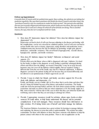 5
Type 1 DM Case Study
Follow-upAppointment
6 months later,JS meets with herpediatricianagain.Upon asking,she admits to not taking her
medicineregularly.She says thatsometimes shethinks she doesn’tneedit andothertimes she
“justdoesn’twantto rely ona medicineto make herbodynormal”.Herparents also addthat
shewas justrecently diagnosed withdepression,whichreallyworries them.Shesays she feels
like shedoesn’tfit in andcan’t always do whatall of herfriends aredoing.This is another
reason,shesays,thatshe isn’t compliantwithher meds.
Questions:
1. How does JS’ depression impact her diabetes? How does her diabetes impact her
depression? (2)
Depression can lead to lack of self-care because adjusting to the disease and dealing with
the complications can be very stressfulon a diabetes patient. Lack of self-care can lead to
serious health risks such as anxiety, depression, eating disorders and medication issues.
Antidepressants may increase the risk for diabetes by promoting weight gain, glucose
intolerance, and insulin resistance. This can all lead to hyperglycemia, vascular disease,
hypoglycemic episodes, and insulin resistance.
2. How does JS’ diabetes impact her family? Elaborate on financial and social
aspects. (2).
Parents often carry the blame when a child is diagnosed with type 1 diabetes. It is hard
for the family to adjust to the diagnosis as well, leading to potential sabotaged dieting
efforts and affects how the siblings are treated. Financially it may be an issue because
insurance may not cover all the diabetes related supplies that are required. Eating a
different diet from the rest of the family may also be a financial adjustment. A diabetes
diagnosis can lead to the patient feeling left out because they are treated differently and
not allowed to eat spontaneously if blood sugar levels are off.
3. Provide 3 ways in which her friends and family can show support for JS as she
deals with diabetes and depression. (3)
Family and friends can eat a similar diet as JS to show that it can be done and show that
she isn’t being left behind because of her dietary and medical restrictions. The family
could also learn her personal beliefs and how she feels about certain activities and dietary
restrictions and make an effort to find out what is important to JS. Her family might be a
little more restrictive with her diet in this case to show that they care about her health and
well-being and to show that they are not trying to sabotage her efforts.
4. Provide 2 appropriate resources (could be websites, phone apps, books or other
sources) JS could utilize to help better understand the disease and its potential
complications if not well managed. These resources should have information to
help convince JS of taking better care of herself and better manage her diabetes.
(2)
The American Diabetes Association has a great website for learning to manage diabetes
and explaining the disease in terms that make it understandable. The website has online
communities for those with diabetes or those that know someone with diabetes to help the
patient connect with others in the same position. There is also an application on the
 