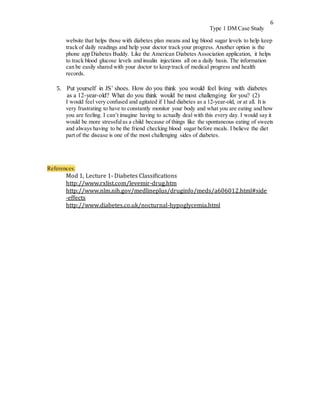 6
Type 1 DM Case Study
website that helps those with diabetes plan means and log blood sugar levels to help keep
track of daily readings and help your doctor track your progress. Another option is the
phone app Diabetes Buddy. Like the American Diabetes Association application, it helps
to track blood glucose levels and insulin injections all on a daily basis. The information
can be easily shared with your doctor to keep track of medical progress and health
records.
5. Put yourself in JS’ shoes. How do you think you would feel living with diabetes
as a 12-year-old? What do you think would be most challenging for you? (2)
I would feel very confused and agitated if I had diabetes as a 12-year-old, or at all. It is
very frustrating to have to constantly monitor your body and what you are eating and how
you are feeling. I can’t imagine having to actually deal with this every day. I would say it
would be more stressfulas a child because of things like the spontaneous eating of sweets
and always having to be the friend checking blood sugar before meals. I believe the diet
part of the disease is one of the most challenging sides of diabetes.
References:
Mod 1, Lecture 1- Diabetes Classifications
http://www.rxlist.com/levemir-drug.htm
http://www.nlm.nih.gov/medlineplus/druginfo/meds/a606012.html#side
-effects
http://www.diabetes.co.uk/nocturnal-hypoglycemia.html
 