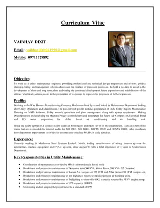 Curriculum Vitae
VAIBHAV DIXIT
Email: vaibhavdixit061990@gmail.com
Mobile: 09711729892
Objective:
To work as a utility maintenance engineer, providing professional and technical design preparation and reviews, project
planning, hiring and management of consultants and the creation of plans and proposals. To hold a position to assist in the
development of short and long term plans addressing the continued development, future expansions and rehabilitation of the
utilities’ electrical systems, assist in the preparation of responses to requests for proposals of further expansion.
Profile:
Working in the Wire Harness Manufacturing Company Motherson Sumi Systems Limited in Maintenance Department looking
after Utility Operations and Maintenance.The present work profile includes preparation of Daily Utility Report, Maintenance
Planning on MMS Software, Utility smooth operations and plant management along with sp ares requirement. Making
Documentation and analysing the Machine Process control charts and parameters for Screw Air Compressor, Electrical Panel
and RO water preparation for chiller based air conditioning and air handling unit.
Being the safety appraiser, I conduct safety audits at both macro and micro levels in the organization. I am also part of the
teams that are responsible for internal audits for ISO 9001, ISO 14001, ISO/TS 16949 and OHSAS 18001. Also coordinate
inter department improvement activities for automations to reduce MUDA in daily activities.
Experience:
Currently working in Motherson Sumi Systems Limited, Noida, leading manufacturers of wiring harness systems for
automobiles, medical equipment and HVAC systems, since August’13 with a total experience of 3 years in Maintenance
Department.
Key Responsibilities in Utility Maintenance:
 Coordination of maintenance activities by MMS software (oracle based tool).
 Breakdown and preventive maintenance of Generator sets(500 KVA Volvo Penta, 380 KVA X2 Cummins)
 Breakdown and preventive maintenance of Kaeser Air compressor 357 CFM and Atlas Copco 250 CFM compressor,
 Breakdown and preventive maintenance of Ion Exchange reverse osmosis plant and air handling units.
 Breakdown and preventive maintenance of firefighting systemwith 60KL capacity actuated by 55 KV engine pump.
 Breakdown and preventive maintenance of UPS capacity 180KVA.
 Monitoring and up keeping the power factor to a standard of 0.99
 