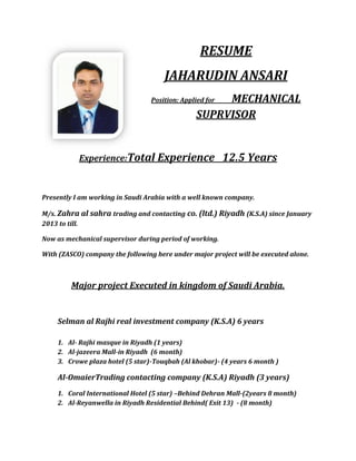 RESUME
JAHARUDIN ANSARI
Position: Applied for MECHANICAL
SUPRVISOR
Experience:Total Experience 12.5 Years
Presently I am working in Saudi Arabia with a well known company.
M/s. Zahra al sahra trading and contacting co. (ltd.) Riyadh (K.S.A) since January
2013 to till.
Now as mechanical supervisor during period of working.
With (ZASCO) company the following here under major project will be executed alone.
Major project Executed in kingdom of Saudi Arabia.
Selman al Rajhi real investment company (K.S.A) 6 years
1. Al- Rajhi masque in Riyadh (1 years)
2. Al-jazeera Mall-in Riyadh (6 month)
3. Crowe plaza hotel (5 star)-Touqbah (Al khobar)- (4 years 6 month )
Al-OmaierTrading contacting company (K.S.A) Riyadh (3 years)
1. Coral International Hotel (5 star) –Behind Dehran Mall-(2years 8 month)
2. Al-Reyanwella in Riyadh Residential Behind( Exit 13) - (8 month)
 