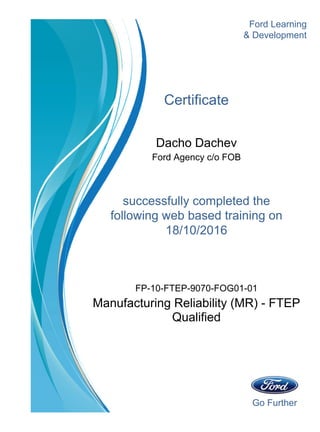Go Further
Ford Learning
Certificate
Dacho Dachev
Ford Agency c/o FOB
successfully completed the
& Development
18/10/2016
following web based training on
Manufacturing Reliability (MR) - FTEP
Qualified
FP-10-FTEP-9070-FOG01-01
 
