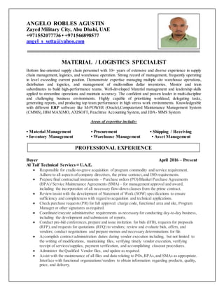 ANGELO ROBLES AGUSTIN
Zayed Military City, Abu Dhabi, UAE
+971552077736 • +971566898577
angel_s_setta@yahoo.com
MATERIAL / LOGISTICS SPECIALIST
Bottom line-oriented supply chain personnel with 10+ years of extensive and diverse experience in supply
chain management, logistics, and warehouse operation. Strong record of management, frequently operating
in level exceeding current position. Demonstrate expertise managing multiple site warehouse operations,
distribution and logistics, and management of multi-million dollar inventories. Mentor and train
subordinates to build high-performance teams. Well-developed Material management and leadership skills
applied to streamline operations and maintain accuracy. The confident and proven leader in multi-discipline
and challenging business environments. Highly capable of prioritizing workload, delegating tasks,
generating reports, and producing top team performance in high stress work environments. Knowledgeable
with different ERP software like M-POWER (Oracle),Computerized Maintenance Management System
(CMMS), IBM MAXIMO, AXISOFT, Peachtree Accounting System, and JDA- MMS System
Areas of expertise include:
• Material Management • Procurement • Shipping / Receiving
• Inventory Management • Warehouse Management • Asset Management
Buyer April 2016 – Present
Al Taif Technical Services ¤ U.A.E.
 Responsible for cradle-to-grave acquisition of program commodity and service requirement.
Adhere to all aspects of company directives, the prime contract,and ISO requirements.
 Prepare final contractual instruments – Purchase orders (PO)/Blanket Purchase Agreements
(BPA)/ Service Maintenance Agreements (SMA) – for management approval and award,
including the incorporation of all necessary flow-down clauses from the prime contract.
 Review/assist with the development of Statement of Work (SOW) specifications to ensure
sufficiency and completeness with regard to acquisition and technical applications.
 Check purchase requests (PR) for full approval: charge code, functional area and site, Program
Manager or other signatures as required.
 Coordinate/execute administrative requirements as necessary for conducting day-to-day business,
including the development and submission of reports.
 Conduct pre-bid conferences,prepare and issue invitation for bids (IFB), requests for proposals
(RFP),and requests for quotations (RFQ) to vendors; review and evaluate bids, offers, and
vendors; conduct negotiations and prepare memos and necessary determinations for file.
 Accomplish contract administration duties during vendor execution including, but not limited to
the writing of modifications, maintaining files, verifying timely vendor execution, verifying
receipt of services/supplies, payment verification, and accomplishing closeout procedures.
 Administer the Qualified Vendor files, and update as required.
 Assist with the maintenance of all files and data relating to POs,BPAs,and SMAs as appropriate.
Interface with functional organizations/vendors to obtain information regarding products, quality,
price, and delivery.
PROFESSIONAL EXPERIENCE
 