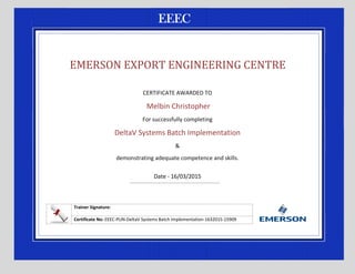 EMERSON EXPORT ENGINEERING CENTRE
CERTIFICATE AWARDED TO
Melbin Christopher
For successfully completing
DeltaV Systems Batch Implementation
&
demonstrating adequate competence and skills.
Date - 16/03/2015
Trainer Signature:
Certificate No: EEEC-PUN-DeltaV Systems Batch Implementation-1632015-15909
 