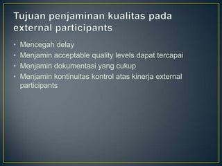 •   Mencegah delay
•   Menjamin acceptable quality levels dapat tercapai
•   Menjamin dokumentasi yang cukup
•   Menjamin kontinuitas kontrol atas kinerja external
    participants
 