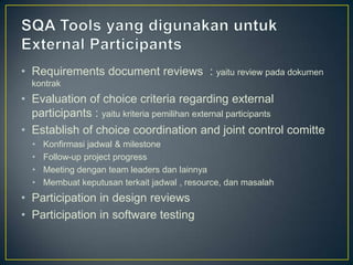 • Requirements document reviews : yaitu review pada dokumen
  kontrak
• Evaluation of choice criteria regarding external
  participants : yaitu kriteria pemilihan external participants
• Establish of choice coordination and joint control comitte
  •   Konfirmasi jadwal & milestone
  •   Follow-up project progress
  •   Meeting dengan team leaders dan lainnya
  •   Membuat keputusan terkait jadwal , resource, dan masalah
• Participation in design reviews
• Participation in software testing
 
