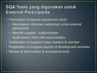 • Formulation of special procedures untuk :
  • Menyiapkan dokumen kebutuhan untuk external
    participants
  • Memilih supplier / subkontraktor
  • Audit sistem SQA milik subcontraktor
• Certification of supplier’s team leaders & member
• Preparation of progress reports of development activities
• Review of deliverables & acceptance tests
 