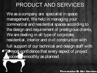PRODUCT AND SERVICES
Weasacompany are specialist in space
management, Wehelp in managing your
commercial and residential spacesaccording to
thedesign and requirement of prestigiousclients,
Wearedealing in all typeof corporate,
residential, interior and civil construction with
full support of our technical and design staff with
at most confidencethat every aspect of project
proceedssmoothly asplanned.
Presentation By Idee Interiors
 