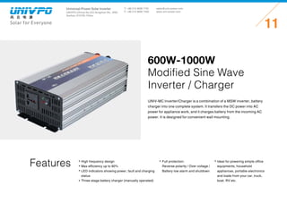 Universal-Power Solar Inverter
UNIVPO (China) No.223 Songshan Rd., SND,
Suzhou, 215100, China
Solar for Everyone
T: +86 512 6690 7181
F: +86 512 6690 7402
11
sales@univ-power.com
www.univ-power.com
600W-1000W
Modified Sine Wave
Inverter / Charger
Features
UNIV-MC Inverter/Charger is a combination of a MSW inverter, battery
charger into one complete system. It transfers the DC power into AC
power for appliance work, and it charges battery from the incoming AC
power. It is designed for convenient wall mounting.
High frequency design
Max efficiency up to 90%
LED indicators showing power, fault and charging
status
Three-stage battery charger (manually operated)
Full protection:
Reverse polarity / Over voltage /
Battery low alarm and shutdown
Ideal for powering simple office
equipments, household
appliances, portable electronics
and loads from your car, truck,
boat, RV etc.
 