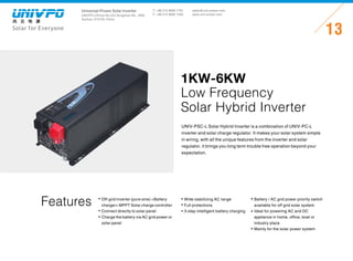 Universal-Power Solar Inverter
UNIVPO (China) No.223 Songshan Rd., SND,
Suzhou, 215100, China
Solar for Everyone
T: +86 512 6690 7181
F: +86 512 6690 7402
13
sales@univ-power.com
www.univ-power.com
Features
UNIV-PSC-L Solar Hybrid Inverter is a combination of UNIV-PC-L
inverter and solar charge regulator. It makes your solar system simple
in wiring, with all the unique features from the inverter and solar
regulator, it brings you long term trouble free operation beyond your
expectation.
1KW-6KW
Low Frequency
Solar Hybrid Inverter
Off-grid inverter (pure sine) +Battery
charger+ MPPT Solar charge controller
Connect directly to solar panel
Charge the battery via AC grid power or
solar panel
Wide stabilizing AC range
Full protections
3-step intelligent battery charging
Battery / AC grid power priority switch
available for off grid solar system
Ideal for powering AC and DC
appliance in home, office, boat or
industry place
Mainly for the solar power system
 