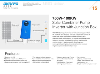 Universal-Power Solar Inverter
UNIVPO (China) No.223 Songshan Rd., SND,
Suzhou, 215100, China
Solar for Everyone
T: +86 512 6690 7181
F: +86 512 6690 7402
15
sales@univ-power.com
www.univ-power.com
Features
UNIV-PP3-C solar pump inverter converts solar array power from
DC into AC to drive the pump. The solar pump system consists of
pump, solar panels and inverter. With the function of MPPT
(maximum power point tracking), the inverter regulates the output
frequency according to irradiation in real time to achieve the
maximum power. It is widely used for daily life(ground
water),agricultural irrigation, forest, desert control, livestock
irrigation, wastewater treatment and so on.
750W-100KW
Solar Combiner Pump
Inverter with Junction Box
Fast response and easy operation
Low installation and maintenance costs
Reduce the energy storing devices
IP65 anti-dust and water-proof
Adjustable speed range of pump
based on the actual situation of
the system.
Available option of water-level
detecting and control circuit.
Full protection:
Lightning, over / low input
voltage, over current and over
load protection, etc.
Easy to installation,simple connection
Solar panel
DC voltage
Pump inverter
Submersible pump
3-phase AC voltage
Designed with VFD
Optimizes pure sine wave PWM control
Combined pump inverter and junction box.
Dynamic maximum power point tracking (MPPT)
 