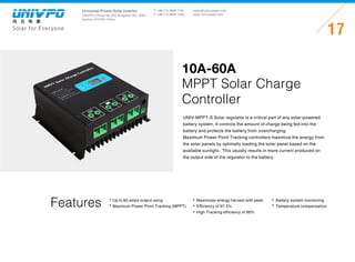 Universal-Power Solar Inverter
UNIVPO (China) No.223 Songshan Rd., SND,
Suzhou, 215100, China
Solar for Everyone
T: +86 512 6690 7181
F: +86 512 6690 7402
17
sales@univ-power.com
www.univ-power.com
Features
UNIV-MPPT-S Solar regulator is a critical part of any solar-powered
battery system. It controls the amount of charge being fed into the
battery and protects the battery from overcharging.
Maximum Power Point Tracking controllers maximize the energy from
the solar panels by optimally loading the solar panel based on the
available sunlight.  This usually results in more current produced on
the output side of the regulator to the battery.
10A-60A
MPPT Solar Charge
Controller
Up to 60 amps output using
Maximum Power Point Tracking (MPPT)
Maximizes energy harvest with peak
Efficiency of 97.5%
High Tracking efficiency of 99%
Battery system monitoring
Temperature compensation
 