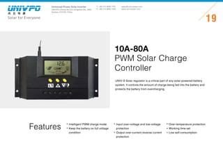 Universal-Power Solar Inverter
UNIVPO (China) No.223 Songshan Rd., SND,
Suzhou, 215100, China
Solar for Everyone
T: +86 512 6690 7181
F: +86 512 6690 7402
19
sales@univ-power.com
www.univ-power.com
Features
UNIV-S Solar regulator is a critical part of any solar-powered battery
system. It controls the amount of charge being fed into the battery and
protects the battery from overcharging.
10A-80A
PWM Solar Charge
Controller
Intelligent PWM charge mode
Keep the battery on full voltage
condition
Input over-voltage and low-voltage
protection
Output over-current,reverse current
protection
Over-temperature protection
Working time set
Low self-consumption
 