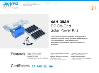 Universal-Power Solar Inverter
UNIVPO (China) No.223 Songshan Rd., SND,
Suzhou, 215100, China
Solar for Everyone
T: +86 512 6690 7181
F: +86 512 6690 7402
21
sales@univ-power.com
www.univ-power.com
Features Output: 12V DC ( 4 outlets)
With battery voltage meter
With USB 5V output
With Radio function for UNIV-7DSR only
Clean renewable energy harnessed
from the sun
Portable,efficient,and convenient
Available for iphone
LED displays charge and load
Perfect for small off-grid cabin
DIY,easy for installation
Smart movable generator
Power small loading for remote place
or family camping
UNIV-DS DC off-grid solar power kits are mostly used to
power DC appliances in RVs,and cabins,as well as farm /
ranch appliances like cattle gates and rural
telecommunications systems when utility power is not
accessible.
4AH-38AH
DC Off-Grid
Solar Power Kits
Certificates RoHS
 