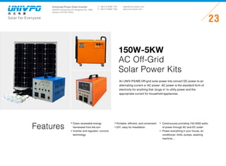 Universal-Power Solar Inverter
UNIVPO (China) No.223 Songshan Rd., SND,
Suzhou, 215100, China
Solar for Everyone
T: +86 512 6690 7181
F: +86 512 6690 7402
23
sales@univ-power.com
www.univ-power.com
Features
An UNIV-PS/MS Off-grid solar power kits convert DC power to an
alternating current or AC power. AC power is the standard form of
electricity for anything that ‘plugs in’ to utility power and the
appropriate current for household appliances.
150W-5KW
AC Off-Grid
Solar Power Kits
Clean renewable energy
harnessed from the sun
Inverter and regulator: ourcore
technology
Portable, efficient, and convenient
DIY, easy for installation
Continuously providing 150-5000 watts
of power through AC and DC outlet
Power everything in your house, air
conditioner, drills, pumps, washing
machine....
 