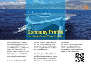 Company Profile
Universal-Power Solar Inverter
02
Suzhou Universal-Power Company is a
fast-growing and developed high-tech
enterprise, mainly focuses on the
research & development, production and
sales of solar inverter, which has
academic strategic cooperation with the
National University of Aeronautics &
Astronautics, successfully grabs the trend
of fast moving photovoltaic market.
Universal-Power’s products range
including automotive power inverter, off-
grid solar inverter, solar pump inverter,
solar charge controller and off grid solar
system. Our products have reached over
100 countries worldwide.
Universal-Power's off grid products are
widely used for all kinds of fields, such as
solar power generation, vehicles, telecom
and outdoor leisure etc. The outstanding
performance is well recognized by the lots
of customers.
Our vision is to provide our clients with
peace of mind by ensuring that our
reliable and cost-effective products,
efficient service and product warranties
exceed our clients' expectations.
 