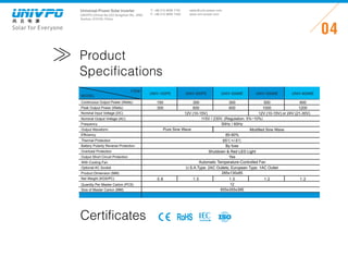 Universal-Power Solar Inverter
UNIVPO (China) No.223 Songshan Rd., SND,
Suzhou, 215100, China
Solar for Everyone
T: +86 512 6690 7181
F: +86 512 6690 7402
04
sales@univ-power.com
www.univ-power.com
Product
Specifications
MODEL
ITEM
Certificates RoHS
Continuous Output Power (Watts)
Peak Output Power (Watts)
Nominal Input Voltage (DC)
Nominal Output Voltage (AC)
Frequency
Output Waveform
Efciency
Thermal Protection
Overload Protection
Battery Polarity Reverse Protection
Output Short Circuit Protection
With Cooling Fan
Optional AC Socket
Product Dimension (MM)
Net Weight (KGS/PC)
Quantity Per Master Carton (PCS)
Size of Master Carton (MM)
115V / 230V, (Regulation: 5%~10%)
50Hz / 60Hz
Pure Sine Wave
85-90%
65℃+/-5℃
Shutdown & Red LED Light
By fuse
Yes
Automatic Temperature-Controlled Fan
U.S.A.Type: 2AC Outlets; European Type: 1AC Outlet
285x130x85
1.5
12
655x355x395
12V(10-15V) or 24V(21-30V)
150
300
300
600
300
600
500
1000
600
1200
Modied Sine Wave
0.8 1.0 1.2 1.2
UNIV-150PE UNIV-300PE UNIV-300ME UNIV-500ME UNIV-600ME
12V(10-15V)
 