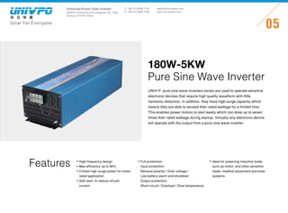 Universal-Power Solar Inverter
UNIVPO (China) No.223 Songshan Rd., SND,
Suzhou, 215100, China
Solar for Everyone
T: +86 512 6690 7181
F: +86 512 6690 7402
05
sales@univ-power.com
www.univ-power.com
UNIV-P pure sine wave inverters series are used to operate sensitive
electronic devices that require high quality waveform with little
harmonic distortion. In addition, they have high surge capacity which
means they are able to exceed their rated wattage for a limited time.
This enables power motors to start easily which can draw up to seven
times their rated wattage during startup. Virtually any electronic device
will operate with the output from a pure sine wave inverter.
180W-5KW
Pure Sine Wave Inverter
Features Full protection:
Input protection:
Reverse polarity / Over voltage /
Low battery alarm and shutdown
Output protection:
Short circuit / Overload / Over temperature
High frequency design
Max efficiency up to 90%
2 times high surge power for motor
rated application
Soft-start to reduce inhush
current
Ideal for powering inductive loads
such as motor, and other sensitive
loads, medical equipment and solar
systems.
 