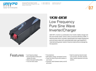Universal-Power Solar Inverter
UNIVPO (China) No.223 Songshan Rd., SND,
Suzhou, 215100, China
Solar for Everyone
T: +86 512 6690 7181
F: +86 512 6690 7402
07
sales@univ-power.com
www.univ-power.com
Features
UNIV-KP-L inverter is a combination of an inverter, battery charger and
AC auto-transfer switch, which is with a conversion efficiency of 88%. It
features power factor corrected, sophisticated multi-stage charging and
pure sine wave output with unprecedentedly high surge capability to
meet demanding power needs of inductive loads without endangering
the equipment.
1KW-6KW
Low Frequency
Pure Sine Wave
Inverter/Charger
Low frequency design
Environmentally friendly quiet
reliable AC power
Heavy-duty good loading ability
True sine wave output
Full protections
With battery charge and bypass function
Power the whole off grid solar systems in
your house
Automatic switch between battery and AC
grid power
Ideal for powering inductive loads
such as motor, and other sensitive
loads, medical equipment and solar
systems.
 