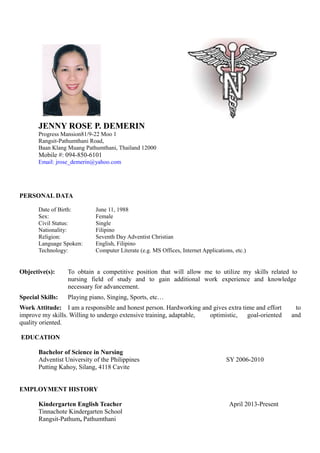 JENNY ROSE P. DEMERIN
Progress Mansion81/9-22 Moo 1
Rangsit-Pathumthani Road,
Baan Klang Muang Pathumthani, Thailand 12000
Mobile #: 094-850-6101
Email: jrose_demerin@yahoo.com
PERSONAL DATA
Date of Birth: June 11, 1988
Sex: Female
Civil Status: Single
Nationality: Filipino
Religion: Seventh Day Adventist Christian
Language Spoken: English, Filipino
Technology: Computer Literate (e.g. MS Offices, Internet Applications, etc.)
Objective(s): To obtain a competitive position that will allow me to utilize my skills related to
nursing field of study and to gain additional work experience and knowledge
necessary for advancement.
Special Skills: Playing piano, Singing, Sports, etc…
Work Attitude: I am a responsible and honest person. Hardworking and gives extra time and effort to
improve my skills. Willing to undergo extensive training, adaptable, optimistic, goal-oriented and
quality oriented.
EDUCATION
Bachelor of Science in Nursing
Adventist University of the Philippines SY 2006-2010
Putting Kahoy, Silang, 4118 Cavite
EMPLOYMENT HISTORY
Kindergarten English Teacher April 2013-Present
Tinnachote Kindergarten School
Rangsit-Pathum, Pathumthani
 