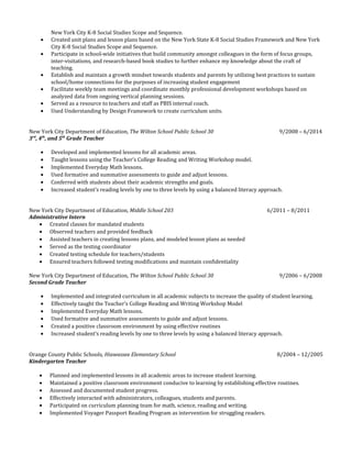 New York City K-8 Social Studies Scope and Sequence.
• Created unit plans and lesson plans based on the New York State K-8 Social Studies Framework and New York
City K-8 Social Studies Scope and Sequence.
• Participate in school-wide initiatives that build community amongst colleagues in the form of focus groups,
inter-visitations, and research-based book studies to further enhance my knowledge about the craft of
teaching.
• Establish and maintain a growth mindset towards students and parents by utilizing best practices to sustain
school/home connections for the purposes of increasing student engagement
• Facilitate weekly team meetings and coordinate monthly professional development workshops based on
analyzed data from ongoing vertical planning sessions.
• Served as a resource to teachers and staff as PBIS internal coach.
• Used Understanding by Design Framework to create curriculum units.
New York City Department of Education, The Wilton School Public School 30 9/2008 – 6/2014
3rd
, 4th
, and 5th
Grade Teacher
• Developed and implemented lessons for all academic areas.
• Taught lessons using the Teacher’s College Reading and Writing Workshop model.
• Implemented Everyday Math lessons.
• Used formative and summative assessments to guide and adjust lessons.
• Conferred with students about their academic strengths and goals.
• Increased student’s reading levels by one to three levels by using a balanced literacy approach.
New York City Department of Education, Middle School 203 6/2011 – 8/2011
Administrative Intern
• Created classes for mandated students
• Observed teachers and provided feedback
• Assisted teachers in creating lessons plans, and modeled lesson plans as needed
• Served as the testing coordinator
• Created testing schedule for teachers/students
• Ensured teachers followed testing modifications and maintain confidentiality
New York City Department of Education, The Wilton School Public School 30 9/2006 – 6/2008
Second Grade Teacher
• Implemented and integrated curriculum in all academic subjects to increase the quality of student learning.
• Effectively taught the Teacher’s College Reading and Writing Workshop Model
• Implemented Everyday Math lessons.
• Used formative and summative assessments to guide and adjust lessons.
• Created a positive classroom environment by using effective routines
• Increased student’s reading levels by one to three levels by using a balanced literacy approach.
Orange County Public Schools, Hiawassee Elementary School 8/2004 – 12/2005
Kindergarten Teacher
• Planned and implemented lessons in all academic areas to increase student learning.
• Maintained a positive classroom environment conducive to learning by establishing effective routines.
• Assessed and documented student progress.
• Effectively interacted with administrators, colleagues, students and parents.
• Participated on curriculum planning team for math, science, reading and writing.
• Implemented Voyager Passport Reading Program as intervention for struggling readers.
 