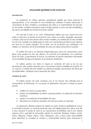 1
Ing. Civil Tejeda.
ANALISIS QUÍMICO DE SUELOS
Introducción
La explotación de cultivos agrícolas, especialmente aquellos que tienen potencial de
agroexportación, se ha convertido en una actividad que combinan el manejo empresarial, el
conocimiento de bases científicas y tecnológicas del cultivo y el comportamiento del mercado.
En tal sentido, el objetivo principal de toda actividad agrícola, es tener una alta rentabilidad y
que ésta se vea reflejada por productos de buena calidad.
Por otro lado el suelo, es un "ente" tridimensional, trifásico que nace a partir de la roca
madre y evoluciona en función de los factores como: clima, roca madre, topografía, organismos
y tiempo. Cada uno de estos factores tiene muchas variables y la combinación de estas variables
nos da como resultado una amplia gama de suelos con características peculiares y que requieren
por tanto de un manejo específico. Por lo tanto, uno de los factores que contribuyen a la
calidad, es el monitoreo del nivel de fertilidad del suelo y el estado nutricional de la planta.
El análisis del suelo es un elemento indispensable para conocer las características, tanto
físicas como químicas de éste, que afectan a la nutrición de la plantación. Las condiciones
físicas del suelo, y especialmente la textura, nos informan de aspectos importantes relacionados
con la movilidad del agua y la dinámica de los elementos fertilizantes.
El análisis químico nos indica la riqueza en nutrientes del suelo y nos da una
aproximación sobre aquellos elementos que se encuentran en forma asimilable por la planta. En
su conjunto, el análisis del suelo también nos informa de aquellas características del mismo que
son desfavorables o limitantes para el desarrollo del cultivo.
Análisis de suelo
El análisis químico del suelo constituye una de las técnicas más utilizadas para la
recomendación de fertilizantes. Es una fuente de información vital para el manejo de suelos;
permite:
 clasificar los suelos en grupos afines;
 predecir las probabilidades de obtener respuesta positiva a la aplicación de elementos
nutritivos;
 ayudar en la evaluación de la fertilidad del suelo;
 determinar las condiciones específicas del suelo que pueden ser mejoradas.
La información obtenida mediante los análisis de suelos, brinda la posibilidad de conocer
la necesidad de aportar un nutriente particular antes del establecimiento del cultivo; para ello
se hace necesario el estudio de suelo en sus características de fertilidad, como lo son: materia
orgánica, pH y capacidad de intercambio, además los nutrientes Nitrógeno, Fósforo, Azufre,
Calcio, Magnesio, Potasio, Hierro, Cobre, Manganeso, Zinc y Boro; acidez intercambiable
(para determinar la necesidad de encalar) y conductividad eléctrica (para determinar la
 