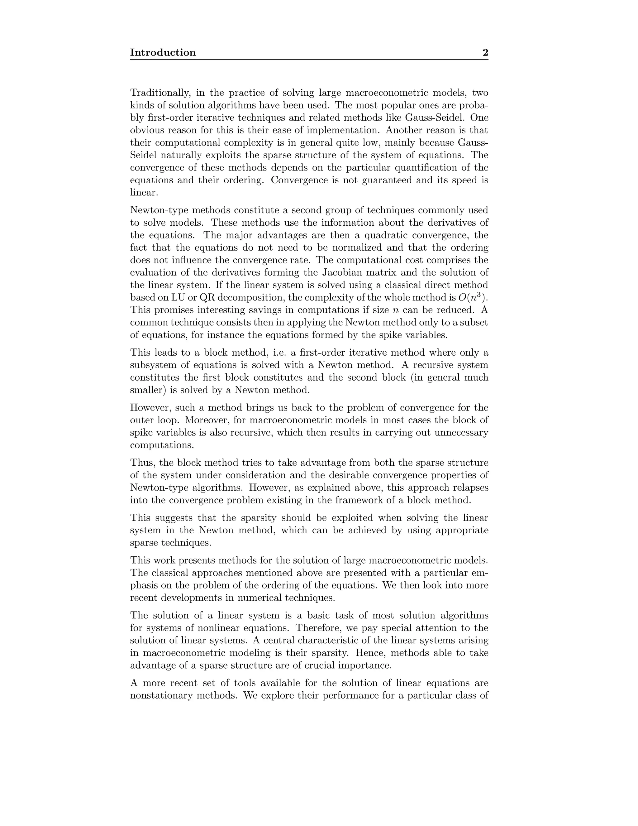 Introduction 2
Traditionally, in the practice of solving large macroeconometric models, two
kinds of solution algorithms have been used. The most popular ones are proba-
bly ﬁrst-order iterative techniques and related methods like Gauss-Seidel. One
obvious reason for this is their ease of implementation. Another reason is that
their computational complexity is in general quite low, mainly because Gauss-
Seidel naturally exploits the sparse structure of the system of equations. The
convergence of these methods depends on the particular quantiﬁcation of the
equations and their ordering. Convergence is not guaranteed and its speed is
linear.
Newton-type methods constitute a second group of techniques commonly used
to solve models. These methods use the information about the derivatives of
the equations. The major advantages are then a quadratic convergence, the
fact that the equations do not need to be normalized and that the ordering
does not inﬂuence the convergence rate. The computational cost comprises the
evaluation of the derivatives forming the Jacobian matrix and the solution of
the linear system. If the linear system is solved using a classical direct method
based on LU or QR decomposition, the complexity of the whole method is O(n3
).
This promises interesting savings in computations if size n can be reduced. A
common technique consists then in applying the Newton method only to a subset
of equations, for instance the equations formed by the spike variables.
This leads to a block method, i.e. a ﬁrst-order iterative method where only a
subsystem of equations is solved with a Newton method. A recursive system
constitutes the ﬁrst block constitutes and the second block (in general much
smaller) is solved by a Newton method.
However, such a method brings us back to the problem of convergence for the
outer loop. Moreover, for macroeconometric models in most cases the block of
spike variables is also recursive, which then results in carrying out unnecessary
computations.
Thus, the block method tries to take advantage from both the sparse structure
of the system under consideration and the desirable convergence properties of
Newton-type algorithms. However, as explained above, this approach relapses
into the convergence problem existing in the framework of a block method.
This suggests that the sparsity should be exploited when solving the linear
system in the Newton method, which can be achieved by using appropriate
sparse techniques.
This work presents methods for the solution of large macroeconometric models.
The classical approaches mentioned above are presented with a particular em-
phasis on the problem of the ordering of the equations. We then look into more
recent developments in numerical techniques.
The solution of a linear system is a basic task of most solution algorithms
for systems of nonlinear equations. Therefore, we pay special attention to the
solution of linear systems. A central characteristic of the linear systems arising
in macroeconometric modeling is their sparsity. Hence, methods able to take
advantage of a sparse structure are of crucial importance.
A more recent set of tools available for the solution of linear equations are
nonstationary methods. We explore their performance for a particular class of
 