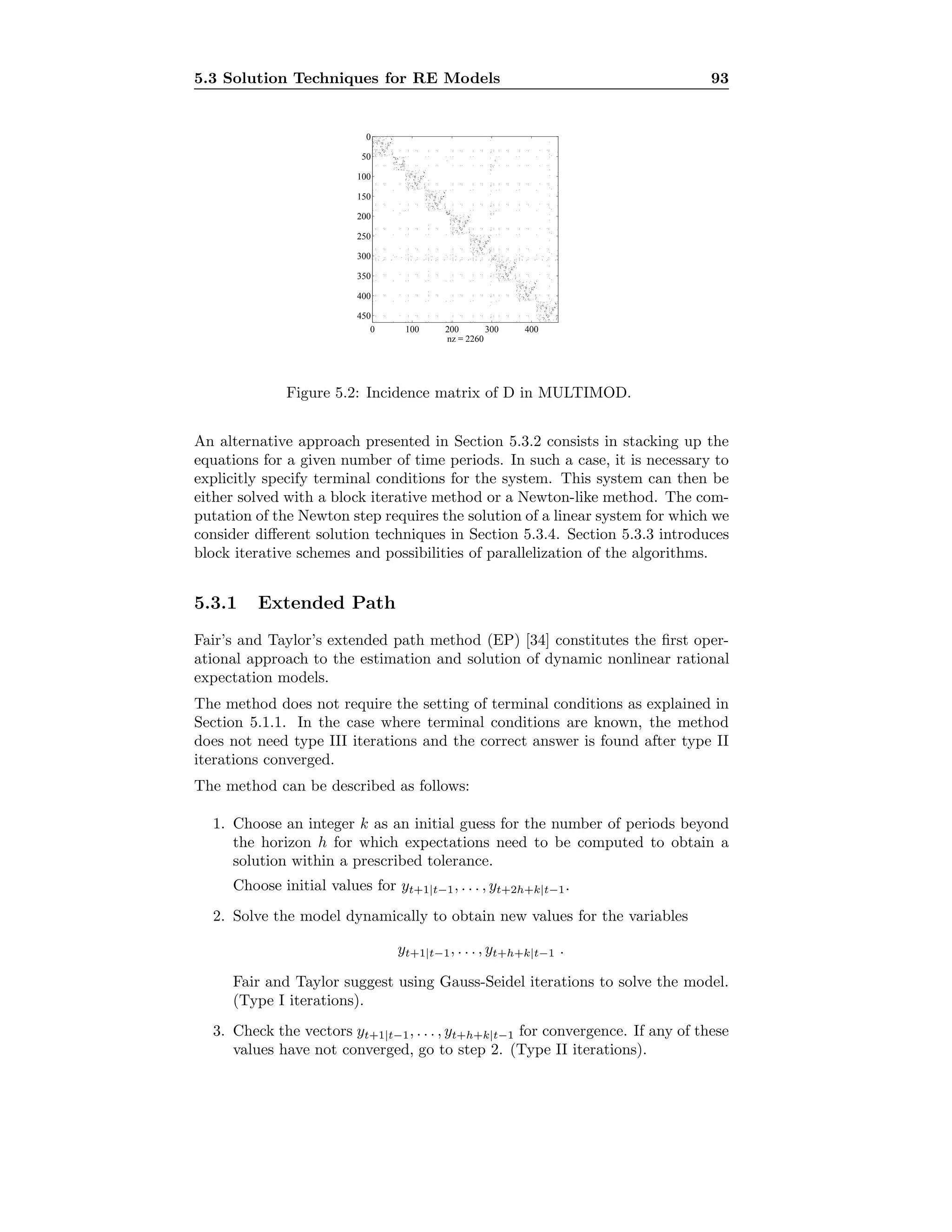 5.3 Solution Techniques for RE Models 93
0 100 200 300 400
0
50
100
150
200
250
300
350
400
450
nz = 2260
Figure 5.2: Incidence matrix of D in MULTIMOD.
An alternative approach presented in Section 5.3.2 consists in stacking up the
equations for a given number of time periods. In such a case, it is necessary to
explicitly specify terminal conditions for the system. This system can then be
either solved with a block iterative method or a Newton-like method. The com-
putation of the Newton step requires the solution of a linear system for which we
consider diﬀerent solution techniques in Section 5.3.4. Section 5.3.3 introduces
block iterative schemes and possibilities of parallelization of the algorithms.
5.3.1 Extended Path
Fair’s and Taylor’s extended path method (EP) [34] constitutes the ﬁrst oper-
ational approach to the estimation and solution of dynamic nonlinear rational
expectation models.
The method does not require the setting of terminal conditions as explained in
Section 5.1.1. In the case where terminal conditions are known, the method
does not need type III iterations and the correct answer is found after type II
iterations converged.
The method can be described as follows:
1. Choose an integer k as an initial guess for the number of periods beyond
the horizon h for which expectations need to be computed to obtain a
solution within a prescribed tolerance.
Choose initial values for yt+1|t−1, . . . , yt+2h+k|t−1.
2. Solve the model dynamically to obtain new values for the variables
yt+1|t−1, . . . , yt+h+k|t−1 .
Fair and Taylor suggest using Gauss-Seidel iterations to solve the model.
(Type I iterations).
3. Check the vectors yt+1|t−1, . . . , yt+h+k|t−1 for convergence. If any of these
values have not converged, go to step 2. (Type II iterations).
 