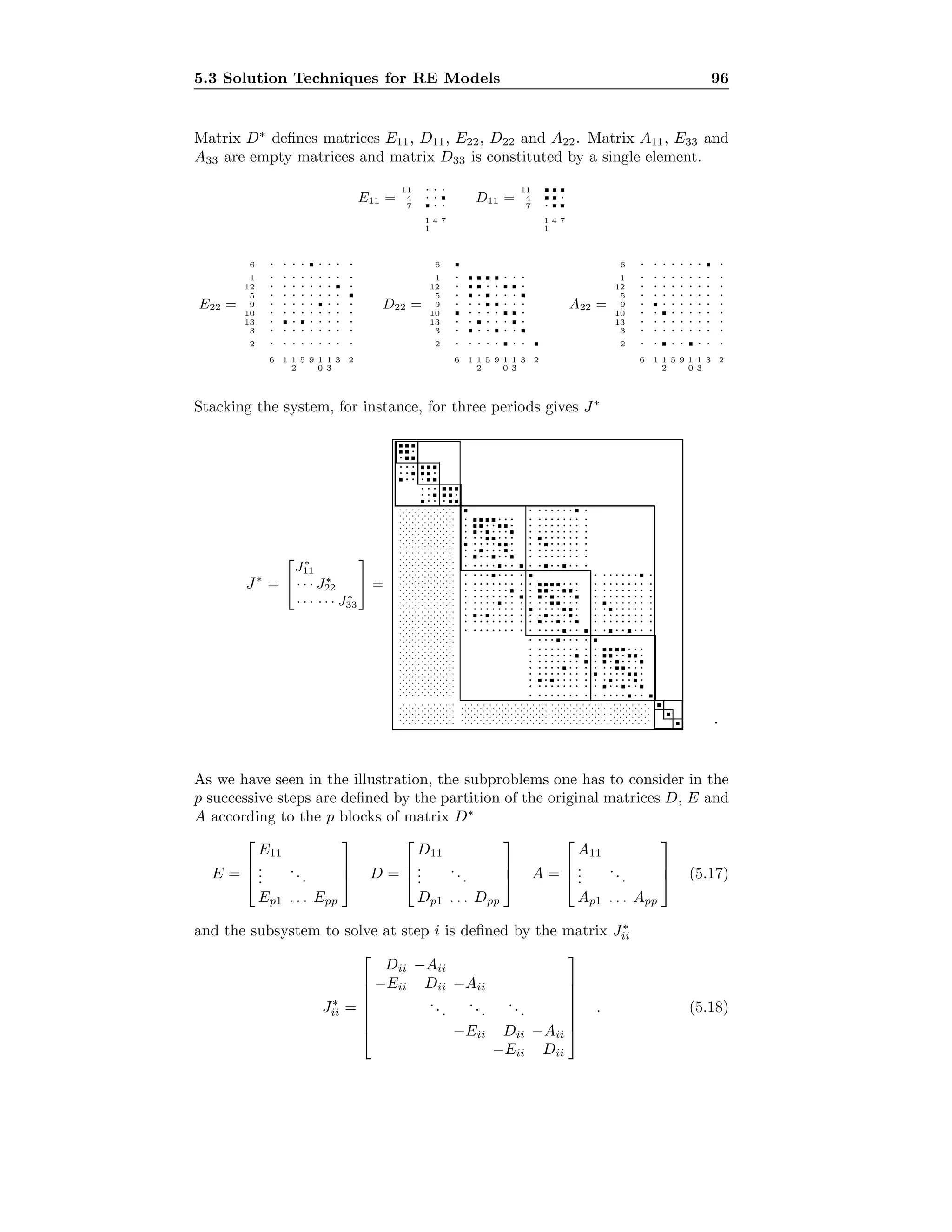 5.3 Solution Techniques for RE Models 96
Matrix D∗
deﬁnes matrices E11, D11, E22, D22 and A22. Matrix A11, E33 and
A33 are empty matrices and matrix D33 is constituted by a single element.
E11 =
11
4
7
1
1
4 7
· · ·
· ·
· ·
D11 =
11
4
7
1
1
4 7
·
·
E22 =
6
1
12
5
9
10
13
3
2
6 1 1
2
5 9 1
0
1
3
3 2
· · · · · · · ·
· · · · · · · · ·
· · · · · · · ·
· · · · · · · ·
· · · · · · · ·
· · · · · · · · ·
· · · · · · ·
· · · · · · · · ·
· · · · · · · · ·
D22 =
6
1
12
5
9
10
13
3
2
6 1 1
2
5 9 1
0
1
3
3 2
· · · ·
· · · ·
· · · · ·
· · · · · ·
· · · · ·
· · · · · ·
· · · · ·
· · · · · · ·
A22 =
6
1
12
5
9
10
13
3
2
6 1 1
2
5 9 1
0
1
3
3 2
· · · · · · · ·
· · · · · · · · ·
· · · · · · · · ·
· · · · · · · · ·
· · · · · · · ·
· · · · · · · ·
· · · · · · · · ·
· · · · · · · · ·
· · · · · · ·
Stacking the system, for instance, for three periods gives J∗
J∗
=


J∗
11
· · · J∗
22
· · · · · · J∗
33

 =
.
.
.
.
.
.
.
.
.
.
.
.
.
.
.
.
.
.
.
.
.
.
.
.
.
.
.
.
.
.
.
.
.
.
.
.
.
.
.
.
.
.
.
.
.
.
.
.
.
.
.
.
.
.
.
.
.
.
.
.
.
.
.
.
.
.
.
.
.
.
.
.
.
.
.
.
.
.
.
.
.
.
.
.
.
.
.
.
.
.
.
.
.
.
.
.
.
.
.
.
.
.
.
.
.
.
.
.
.
.
.
.
.
.
.
.
.
.
.
.
.
.
.
.
.
.
.
.
.
.
.
.
.
.
.
.
.
.
.
.
.
.
.
.
.
.
.
.
.
.
.
.
.
.
.
.
.
.
.
.
.
.
.
.
.
.
.
.
.
.
.
.
.
.
.
.
.
.
.
.
.
.
.
.
.
.
.
.
.
.
.
.
.
.
.
.
.
.
.
.
.
.
.
.
.
.
.
.
.
.
.
.
.
.
.
.
.
.
.
.
.
.
.
.
.
.
.
.
.
.
.
.
.
.
.
.
.
.
.
.
.
.
.
.
.
.
.
.
.
.
.
.
.
.
.
.
.
.
.
.
.
.
.
.
.
.
.
.
.
.
.
.
.
.
.
.
.
.
.
.
.
.
.
.
.
.
.
.
.
.
.
.
.
.
.
.
.
.
.
.
.
.
.
.
.
.
.
.
.
.
.
.
.
.
.
.
.
.
.
.
.
.
.
.
.
.
.
.
.
.
.
.
.
.
.
.
.
.
.
.
.
.
.
.
.
.
.
.
.
.
.
.
.
.
.
.
.
.
.
.
.
.
.
.
.
.
.
.
.
.
.
.
.
.
.
.
.
.
.
.
.
.
.
.
.
.
.
.
.
.
.
.
.
.
.
.
.
.
.
.
.
.
.
.
.
.
.
.
.
.
.
.
.
.
.
.
.
.
.
.
.
.
.
.
.
.
.
.
.
.
.
.
.
.
.
.
.
.
.
.
.
.
.
.
.
.
.
.
.
.
.
.
.
.
.
.
.
.
.
.
.
.
.
.
.
.
.
.
.
.
.
.
.
.
.
.
.
.
.
.
.
.
.
.
.
.
.
.
.
.
.
.
.
.
.
.
.
.
.
.
.
.
.
.
.
.
.
.
.
.
.
.
.
.
.
.
.
.
.
.
.
.
.
.
.
.
.
.
.
.
.
.
.
.
.
.
.
.
.
.
.
.
.
.
.
.
.
.
.
.
.
.
.
.
.
.
.
.
.
.
.
.
.
.
.
.
.
.
.
.
.
.
.
.
.
.
.
.
.
.
.
.
.
.
.
.
.
.
.
.
.
.
.
.
.
.
.
.
.
.
.
.
.
.
.
.
.
.
.
.
.
.
.
.
.
.
.
.
.
.
.
.
.
.
.
.
.
.
.
.
.
.
.
.
.
.
.
.
.
.
.
.
.
.
.
.
.
.
.
.
.
.
.
.
.
.
.
.
.
.
.
.
.
.
.
.
.
.
.
.
.
.
.
.
.
.
.
.
.
.
.
.
.
.
.
.
.
.
.
.
.
.
.
.
.
.
.
.
.
.
.
.
.
.
.
.
.
.
.
.
.
.
.
.
.
.
.
.
.
.
.
.
.
.
.
.
.
.
.
.
.
.
.
.
.
.
.
.
.
.
.
.
.
.
.
.
.
.
.
.
.
.
.
.
.
.
.
.
.
.
.
.
.
.
.
.
.
.
.
.
.
.
.
.
.
.
.
.
.
.
.
.
.
.
.
.
.
.
.
.
.
.
.
.
.
.
.
.
.
.
.
.
.
.
.
.
.
.
.
.
.
.
.
.
.
.
.
.
.
.
.
.
.
.
.
·······
·······
··
··
··
· ··· ··· ·
· ······· ·· ······ ·· ········ ···· ·· ·· ······· ·· · ···· ·· ······· ·
· ······· ·
· ··· ··· ·
· ······· ·· ······ ·· ········ ···· ·· ·· ······· ·· · ···· ·· ······· ·
· ······· ·
· ······ ·
· ······· ·· ······· ·· ······· ·· ······ ·· · ····· ·· ······· ·· ······· ·
· · ·· ·· ·
· ······ ·
· ······· ·· ······· ·· ······· ·· ······ ·· · ····· ·· ······· ·· ······· ·
· · ·· ·· ·
· ···· ·· ·· · ···· ·· ······· ·· · ··· ·· ·· ··
· ···· ··
· ···· ·· ·· · ···· ·· ······· ·· · ··· ·· ·· ··
· ···· ··
· ···· ·· ·· · ···· ·· ······· ·· · ··· ·· ·· ··
· ···· ··
.
As we have seen in the illustration, the subproblems one has to consider in the
p successive steps are deﬁned by the partition of the original matrices D, E and
A according to the p blocks of matrix D∗
E =



E11
...
...
Ep1 . . . Epp


 D =



D11
...
...
Dp1 . . . Dpp


 A =



A11
...
...
Ap1 . . . App


 (5.17)
and the subsystem to solve at step i is deﬁned by the matrix J∗
ii
J∗
ii =







Dii −Aii
−Eii Dii −Aii
...
...
...
−Eii Dii −Aii
−Eii Dii







. (5.18)
 