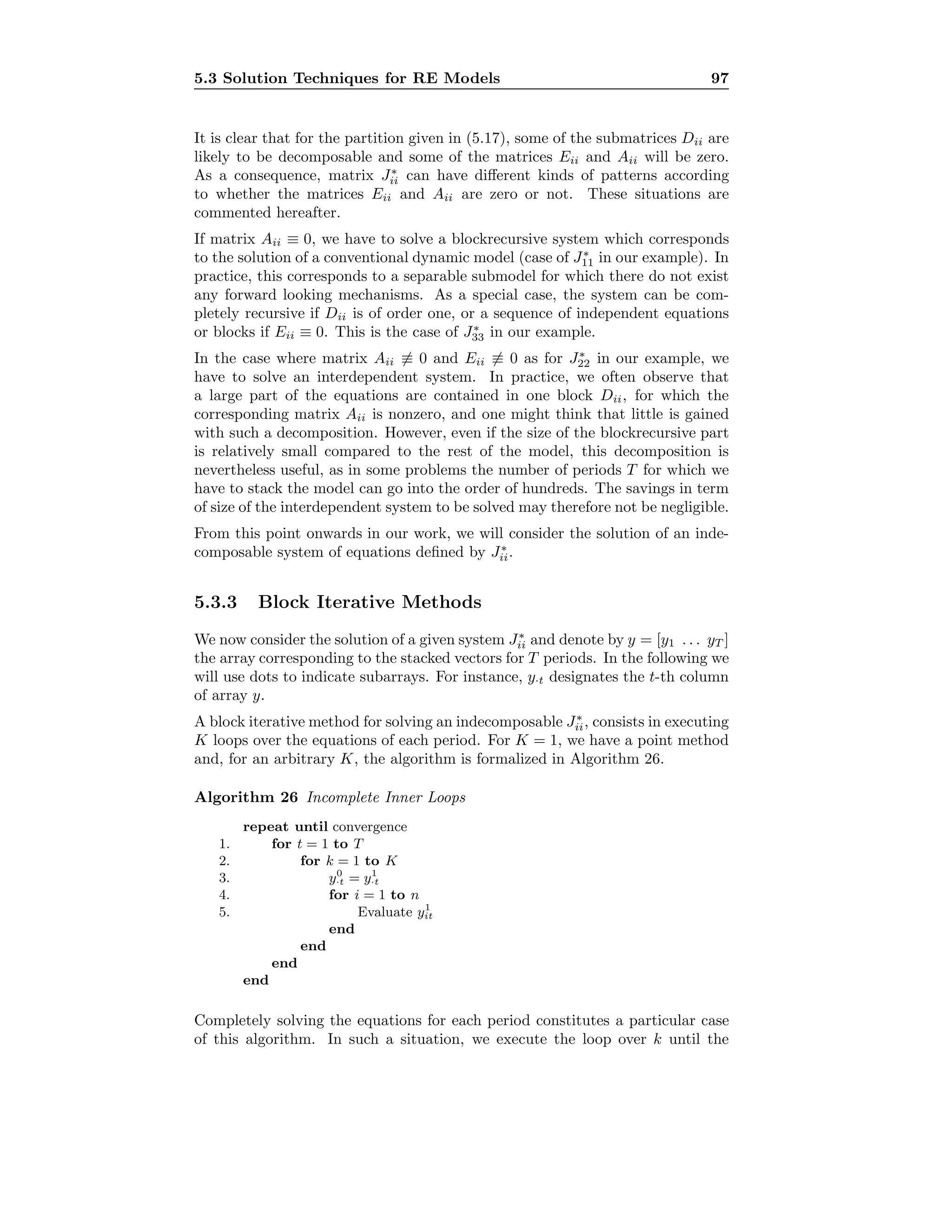 5.3 Solution Techniques for RE Models 97
It is clear that for the partition given in (5.17), some of the submatrices Dii are
likely to be decomposable and some of the matrices Eii and Aii will be zero.
As a consequence, matrix J∗
ii can have diﬀerent kinds of patterns according
to whether the matrices Eii and Aii are zero or not. These situations are
commented hereafter.
If matrix Aii ≡ 0, we have to solve a blockrecursive system which corresponds
to the solution of a conventional dynamic model (case of J∗
11 in our example). In
practice, this corresponds to a separable submodel for which there do not exist
any forward looking mechanisms. As a special case, the system can be com-
pletely recursive if Dii is of order one, or a sequence of independent equations
or blocks if Eii ≡ 0. This is the case of J∗
33 in our example.
In the case where matrix Aii ≡ 0 and Eii ≡ 0 as for J∗
22 in our example, we
have to solve an interdependent system. In practice, we often observe that
a large part of the equations are contained in one block Dii, for which the
corresponding matrix Aii is nonzero, and one might think that little is gained
with such a decomposition. However, even if the size of the blockrecursive part
is relatively small compared to the rest of the model, this decomposition is
nevertheless useful, as in some problems the number of periods T for which we
have to stack the model can go into the order of hundreds. The savings in term
of size of the interdependent system to be solved may therefore not be negligible.
From this point onwards in our work, we will consider the solution of an inde-
composable system of equations deﬁned by J∗
ii.
5.3.3 Block Iterative Methods
We now consider the solution of a given system J∗
ii and denote by y = [y1 . . . yT ]
the array corresponding to the stacked vectors for T periods. In the following we
will use dots to indicate subarrays. For instance, y·t designates the t-th column
of array y.
A block iterative method for solving an indecomposable J∗
ii, consists in executing
K loops over the equations of each period. For K = 1, we have a point method
and, for an arbitrary K, the algorithm is formalized in Algorithm 26.
Algorithm 26 Incomplete Inner Loops
repeat until convergence
1. for t = 1 to T
2. for k = 1 to K
3. y0
·t = y1
·t
4. for i = 1 to n
5. Evaluate y1
it
end
end
end
end
Completely solving the equations for each period constitutes a particular case
of this algorithm. In such a situation, we execute the loop over k until the
 
