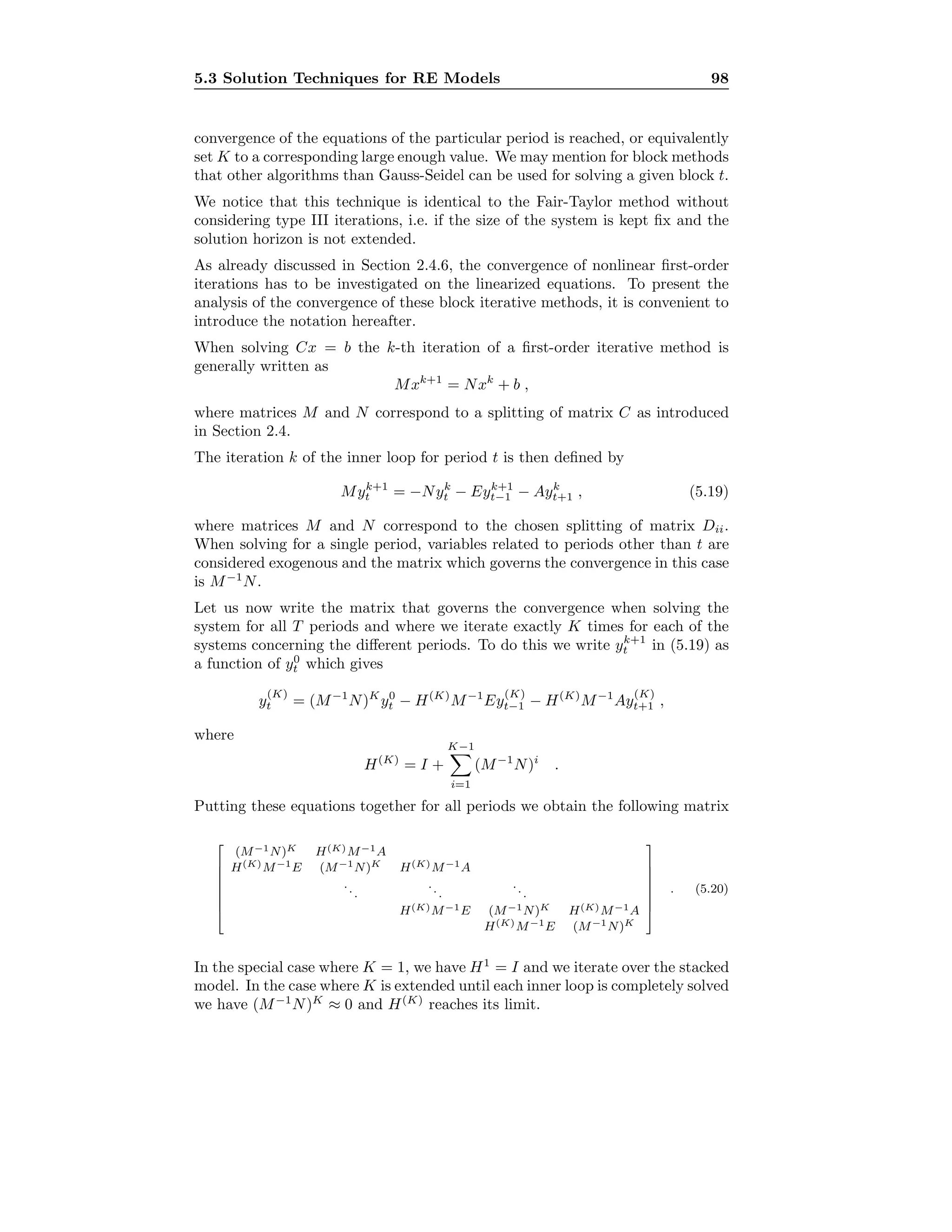 5.3 Solution Techniques for RE Models 98
convergence of the equations of the particular period is reached, or equivalently
set K to a corresponding large enough value. We may mention for block methods
that other algorithms than Gauss-Seidel can be used for solving a given block t.
We notice that this technique is identical to the Fair-Taylor method without
considering type III iterations, i.e. if the size of the system is kept ﬁx and the
solution horizon is not extended.
As already discussed in Section 2.4.6, the convergence of nonlinear ﬁrst-order
iterations has to be investigated on the linearized equations. To present the
analysis of the convergence of these block iterative methods, it is convenient to
introduce the notation hereafter.
When solving Cx = b the k-th iteration of a ﬁrst-order iterative method is
generally written as
Mxk+1
= Nxk
+ b ,
where matrices M and N correspond to a splitting of matrix C as introduced
in Section 2.4.
The iteration k of the inner loop for period t is then deﬁned by
Myk+1
t = −Nyk
t − Eyk+1
t−1 − Ayk
t+1 , (5.19)
where matrices M and N correspond to the chosen splitting of matrix Dii.
When solving for a single period, variables related to periods other than t are
considered exogenous and the matrix which governs the convergence in this case
is M−1
N.
Let us now write the matrix that governs the convergence when solving the
system for all T periods and where we iterate exactly K times for each of the
systems concerning the diﬀerent periods. To do this we write yk+1
t in (5.19) as
a function of y0
t which gives
y
(K)
t = (M−1
N)K
y0
t − H(K)
M−1
Ey
(K)
t−1 − H(K)
M−1
Ay
(K)
t+1 ,
where
H(K)
= I +
K−1
i=1
(M−1
N)i
.
Putting these equations together for all periods we obtain the following matrix








(M−1N)K H(K)M−1A
H(K)M−1E (M−1N)K H(K)M−1A
...
...
...
H(K)M−1E (M−1N)K H(K)M−1A
H(K)M−1E (M−1N)K








. (5.20)
In the special case where K = 1, we have H1
= I and we iterate over the stacked
model. In the case where K is extended until each inner loop is completely solved
we have (M−1
N)K
≈ 0 and H(K)
reaches its limit.
 