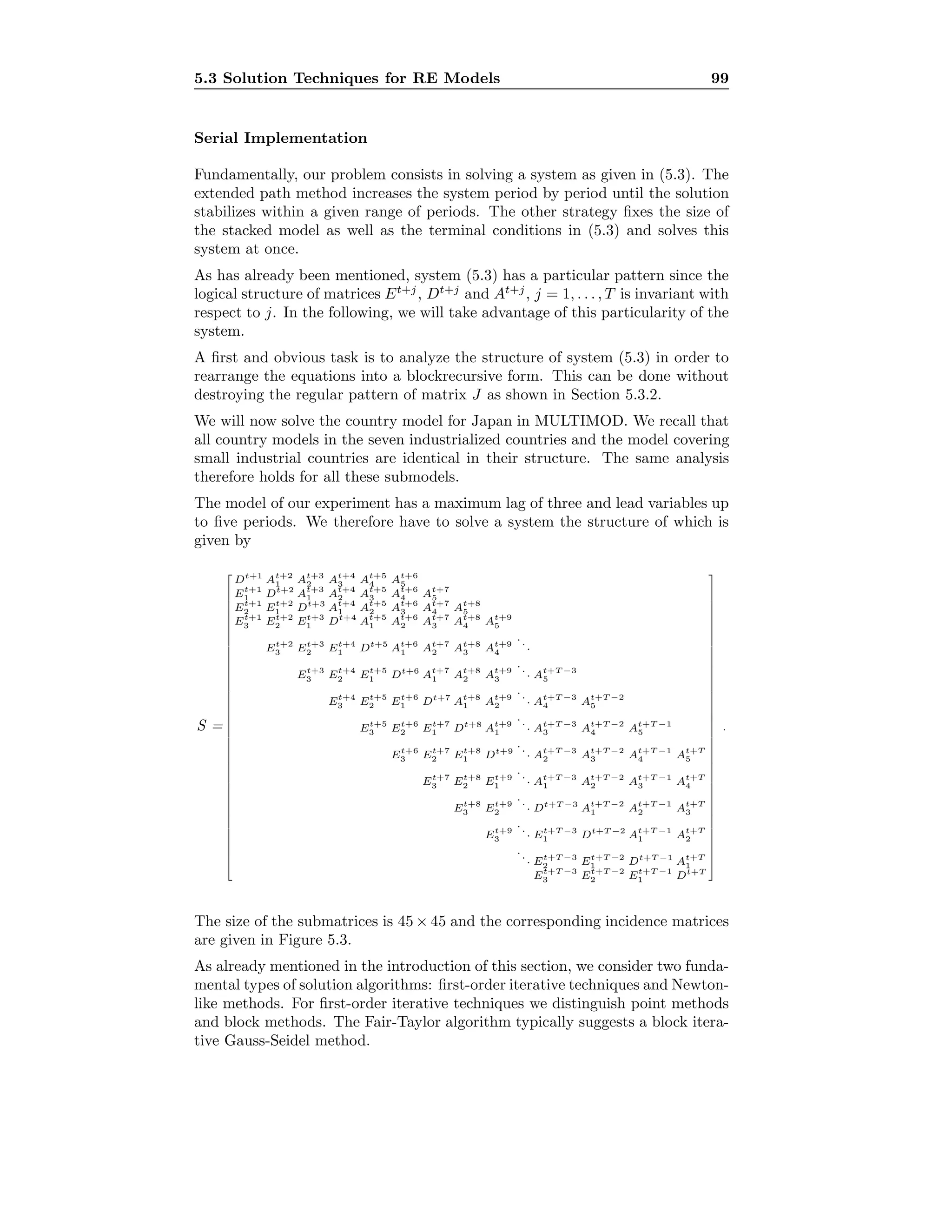5.3 Solution Techniques for RE Models 99
Serial Implementation
Fundamentally, our problem consists in solving a system as given in (5.3). The
extended path method increases the system period by period until the solution
stabilizes within a given range of periods. The other strategy ﬁxes the size of
the stacked model as well as the terminal conditions in (5.3) and solves this
system at once.
As has already been mentioned, system (5.3) has a particular pattern since the
logical structure of matrices Et+j
, Dt+j
and At+j
, j = 1, . . . , T is invariant with
respect to j. In the following, we will take advantage of this particularity of the
system.
A ﬁrst and obvious task is to analyze the structure of system (5.3) in order to
rearrange the equations into a blockrecursive form. This can be done without
destroying the regular pattern of matrix J as shown in Section 5.3.2.
We will now solve the country model for Japan in MULTIMOD. We recall that
all country models in the seven industrialized countries and the model covering
small industrial countries are identical in their structure. The same analysis
therefore holds for all these submodels.
The model of our experiment has a maximum lag of three and lead variables up
to ﬁve periods. We therefore have to solve a system the structure of which is
given by
S =











































Dt+1
At+2
1 At+3
2 At+4
3 At+5
4 At+6
5
Et+1
1 Dt+2
At+3
1 At+4
2 At+5
3 At+6
4 At+7
5
Et+1
2 Et+2
1 Dt+3
At+4
1 At+5
2 At+6
3 At+7
4 At+8
5
Et+1
3 Et+2
2 Et+3
1 Dt+4
At+5
1 At+6
2 At+7
3 At+8
4 At+9
5
Et+2
3 Et+3
2 Et+4
1 Dt+5
At+6
1 At+7
2 At+8
3 At+9
4
...
Et+3
3 Et+4
2 Et+5
1 Dt+6
At+7
1 At+8
2 At+9
3
... At+T −3
5
Et+4
3 Et+5
2 Et+6
1 Dt+7
At+8
1 At+9
2
... At+T −3
4 At+T −2
5
Et+5
3 Et+6
2 Et+7
1 Dt+8
At+9
1
... At+T −3
3 At+T −2
4 At+T −1
5
Et+6
3 Et+7
2 Et+8
1 Dt+9
... At+T −3
2 At+T −2
3 At+T −1
4 At+T
5
Et+7
3 Et+8
2 Et+9
1
... At+T −3
1 At+T −2
2 At+T −1
3 At+T
4
Et+8
3 Et+9
2
... Dt+T −3
At+T −2
1 At+T −1
2 At+T
3
Et+9
3
... Et+T −3
1 Dt+T −2
At+T −1
1 At+T
2
... Et+T −3
2 Et+T −2
1 Dt+T −1
At+T
1
Et+T −3
3 Et+T −2
2 Et+T −1
1 Dt+T











































.
The size of the submatrices is 45 × 45 and the corresponding incidence matrices
are given in Figure 5.3.
As already mentioned in the introduction of this section, we consider two funda-
mental types of solution algorithms: ﬁrst-order iterative techniques and Newton-
like methods. For ﬁrst-order iterative techniques we distinguish point methods
and block methods. The Fair-Taylor algorithm typically suggests a block itera-
tive Gauss-Seidel method.
 