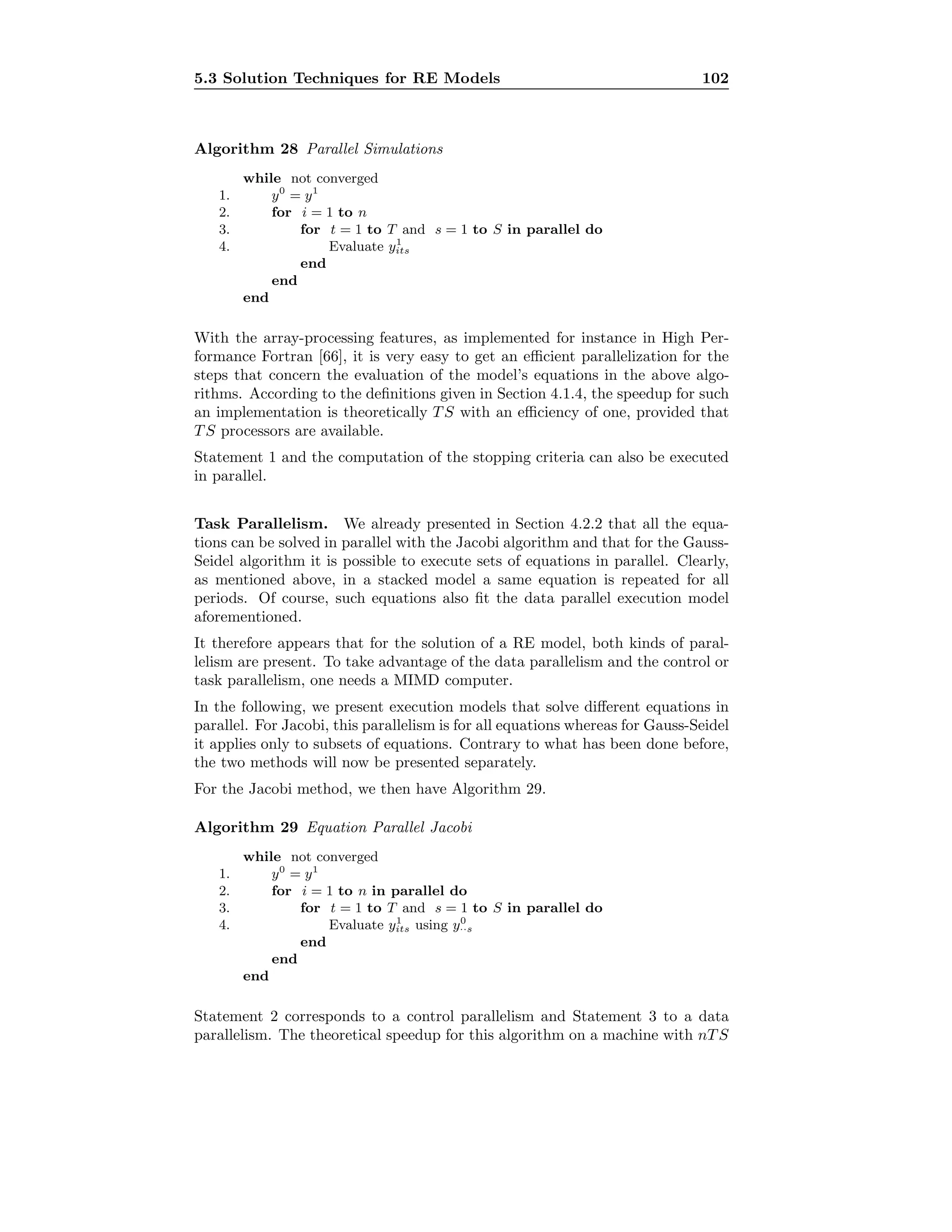 5.3 Solution Techniques for RE Models 102
Algorithm 28 Parallel Simulations
while not converged
1. y0
= y1
2. for i = 1 to n
3. for t = 1 to T and s = 1 to S in parallel do
4. Evaluate y1
its
end
end
end
With the array-processing features, as implemented for instance in High Per-
formance Fortran [66], it is very easy to get an eﬃcient parallelization for the
steps that concern the evaluation of the model’s equations in the above algo-
rithms. According to the deﬁnitions given in Section 4.1.4, the speedup for such
an implementation is theoretically T S with an eﬃciency of one, provided that
T S processors are available.
Statement 1 and the computation of the stopping criteria can also be executed
in parallel.
Task Parallelism. We already presented in Section 4.2.2 that all the equa-
tions can be solved in parallel with the Jacobi algorithm and that for the Gauss-
Seidel algorithm it is possible to execute sets of equations in parallel. Clearly,
as mentioned above, in a stacked model a same equation is repeated for all
periods. Of course, such equations also ﬁt the data parallel execution model
aforementioned.
It therefore appears that for the solution of a RE model, both kinds of paral-
lelism are present. To take advantage of the data parallelism and the control or
task parallelism, one needs a MIMD computer.
In the following, we present execution models that solve diﬀerent equations in
parallel. For Jacobi, this parallelism is for all equations whereas for Gauss-Seidel
it applies only to subsets of equations. Contrary to what has been done before,
the two methods will now be presented separately.
For the Jacobi method, we then have Algorithm 29.
Algorithm 29 Equation Parallel Jacobi
while not converged
1. y0
= y1
2. for i = 1 to n in parallel do
3. for t = 1 to T and s = 1 to S in parallel do
4. Evaluate y1
its using y0
··s
end
end
end
Statement 2 corresponds to a control parallelism and Statement 3 to a data
parallelism. The theoretical speedup for this algorithm on a machine with nT S
 
