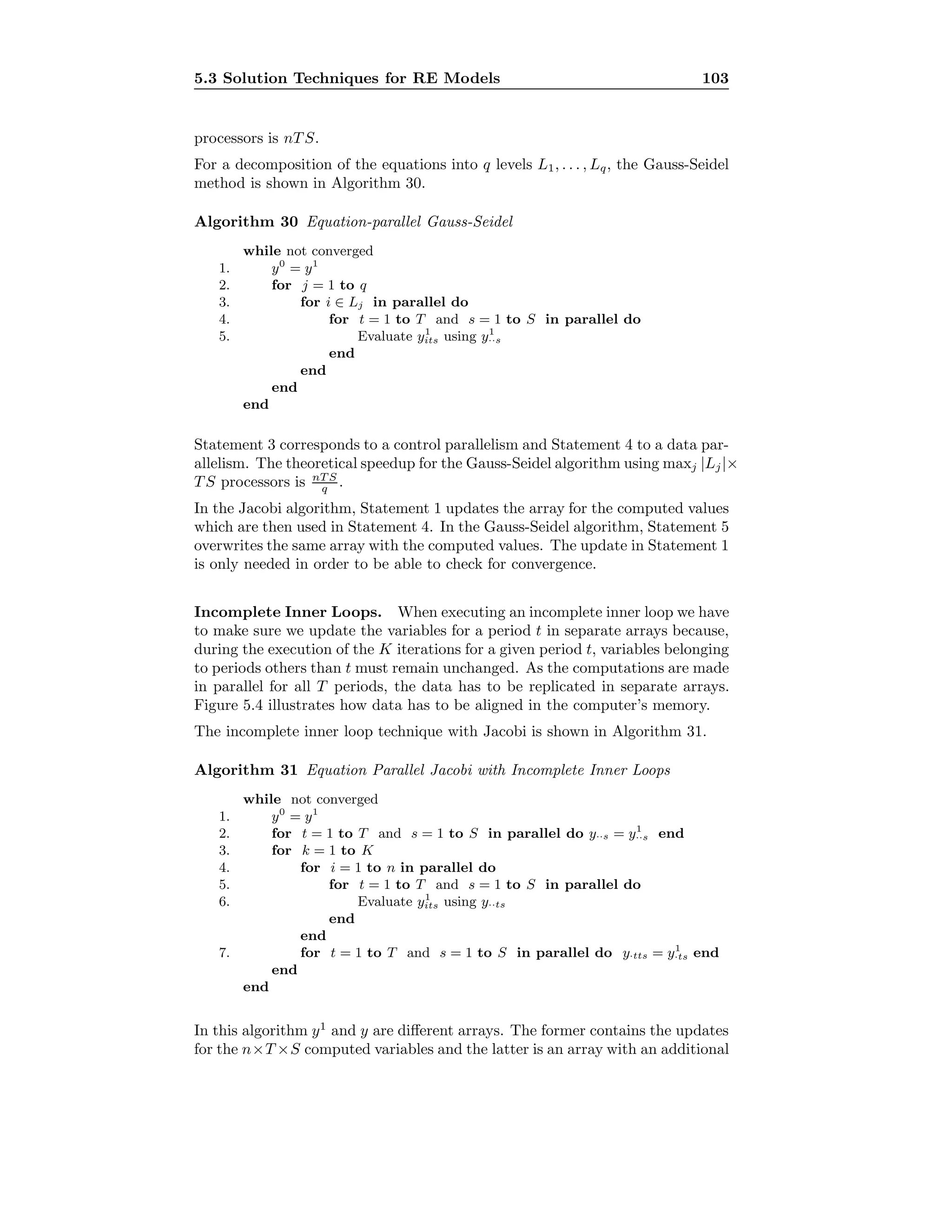 5.3 Solution Techniques for RE Models 103
processors is nT S.
For a decomposition of the equations into q levels L1, . . . , Lq, the Gauss-Seidel
method is shown in Algorithm 30.
Algorithm 30 Equation-parallel Gauss-Seidel
while not converged
1. y0
= y1
2. for j = 1 to q
3. for i ∈ Lj in parallel do
4. for t = 1 to T and s = 1 to S in parallel do
5. Evaluate y1
its using y1
··s
end
end
end
end
Statement 3 corresponds to a control parallelism and Statement 4 to a data par-
allelism. The theoretical speedup for the Gauss-Seidel algorithm using maxj |Lj|×
T S processors is nT S
q .
In the Jacobi algorithm, Statement 1 updates the array for the computed values
which are then used in Statement 4. In the Gauss-Seidel algorithm, Statement 5
overwrites the same array with the computed values. The update in Statement 1
is only needed in order to be able to check for convergence.
Incomplete Inner Loops. When executing an incomplete inner loop we have
to make sure we update the variables for a period t in separate arrays because,
during the execution of the K iterations for a given period t, variables belonging
to periods others than t must remain unchanged. As the computations are made
in parallel for all T periods, the data has to be replicated in separate arrays.
Figure 5.4 illustrates how data has to be aligned in the computer’s memory.
The incomplete inner loop technique with Jacobi is shown in Algorithm 31.
Algorithm 31 Equation Parallel Jacobi with Incomplete Inner Loops
while not converged
1. y0
= y1
2. for t = 1 to T and s = 1 to S in parallel do y··s = y1
··s end
3. for k = 1 to K
4. for i = 1 to n in parallel do
5. for t = 1 to T and s = 1 to S in parallel do
6. Evaluate y1
its using y··ts
end
end
7. for t = 1 to T and s = 1 to S in parallel do y·tts = y1
·ts end
end
end
In this algorithm y1
and y are diﬀerent arrays. The former contains the updates
for the n×T ×S computed variables and the latter is an array with an additional
 
