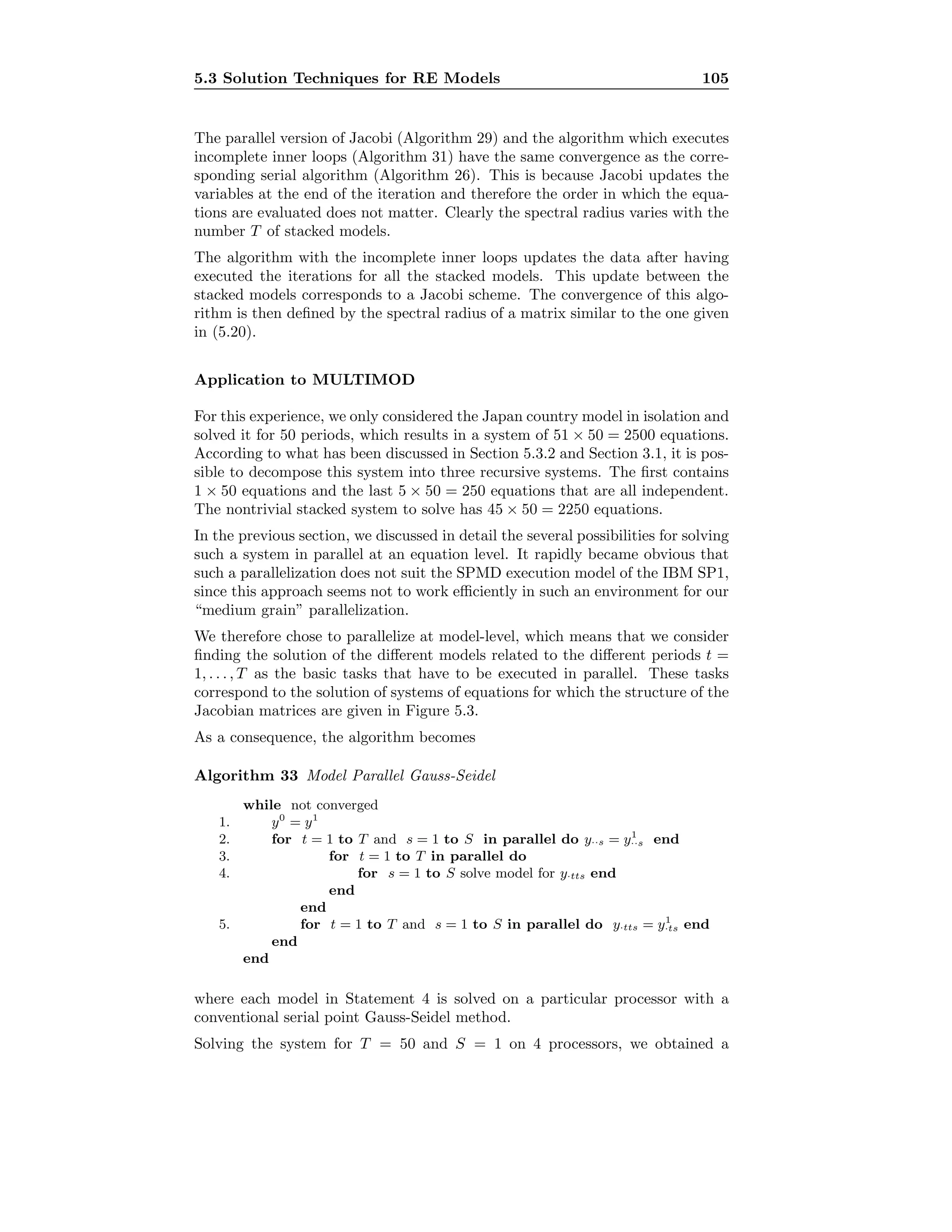 5.3 Solution Techniques for RE Models 105
The parallel version of Jacobi (Algorithm 29) and the algorithm which executes
incomplete inner loops (Algorithm 31) have the same convergence as the corre-
sponding serial algorithm (Algorithm 26). This is because Jacobi updates the
variables at the end of the iteration and therefore the order in which the equa-
tions are evaluated does not matter. Clearly the spectral radius varies with the
number T of stacked models.
The algorithm with the incomplete inner loops updates the data after having
executed the iterations for all the stacked models. This update between the
stacked models corresponds to a Jacobi scheme. The convergence of this algo-
rithm is then deﬁned by the spectral radius of a matrix similar to the one given
in (5.20).
Application to MULTIMOD
For this experience, we only considered the Japan country model in isolation and
solved it for 50 periods, which results in a system of 51 × 50 = 2500 equations.
According to what has been discussed in Section 5.3.2 and Section 3.1, it is pos-
sible to decompose this system into three recursive systems. The ﬁrst contains
1 × 50 equations and the last 5 × 50 = 250 equations that are all independent.
The nontrivial stacked system to solve has 45 × 50 = 2250 equations.
In the previous section, we discussed in detail the several possibilities for solving
such a system in parallel at an equation level. It rapidly became obvious that
such a parallelization does not suit the SPMD execution model of the IBM SP1,
since this approach seems not to work eﬃciently in such an environment for our
“medium grain” parallelization.
We therefore chose to parallelize at model-level, which means that we consider
ﬁnding the solution of the diﬀerent models related to the diﬀerent periods t =
1, . . . , T as the basic tasks that have to be executed in parallel. These tasks
correspond to the solution of systems of equations for which the structure of the
Jacobian matrices are given in Figure 5.3.
As a consequence, the algorithm becomes
Algorithm 33 Model Parallel Gauss-Seidel
while not converged
1. y0
= y1
2. for t = 1 to T and s = 1 to S in parallel do y··s = y1
··s end
3. for t = 1 to T in parallel do
4. for s = 1 to S solve model for y·tts end
end
end
5. for t = 1 to T and s = 1 to S in parallel do y·tts = y1
·ts end
end
end
where each model in Statement 4 is solved on a particular processor with a
conventional serial point Gauss-Seidel method.
Solving the system for T = 50 and S = 1 on 4 processors, we obtained a
 