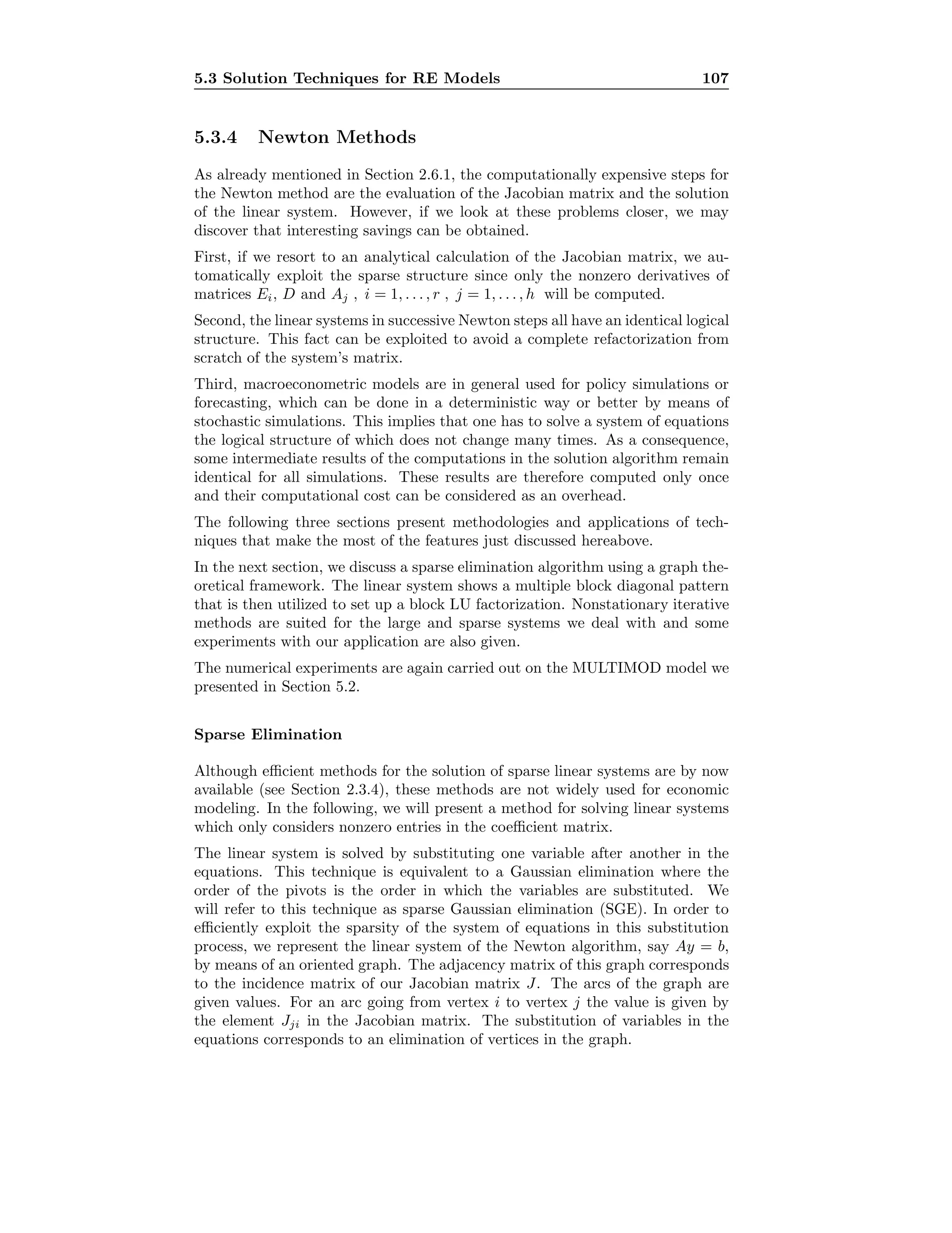 5.3 Solution Techniques for RE Models 107
5.3.4 Newton Methods
As already mentioned in Section 2.6.1, the computationally expensive steps for
the Newton method are the evaluation of the Jacobian matrix and the solution
of the linear system. However, if we look at these problems closer, we may
discover that interesting savings can be obtained.
First, if we resort to an analytical calculation of the Jacobian matrix, we au-
tomatically exploit the sparse structure since only the nonzero derivatives of
matrices Ei, D and Aj , i = 1, . . . , r , j = 1, . . . , h will be computed.
Second, the linear systems in successive Newton steps all have an identical logical
structure. This fact can be exploited to avoid a complete refactorization from
scratch of the system’s matrix.
Third, macroeconometric models are in general used for policy simulations or
forecasting, which can be done in a deterministic way or better by means of
stochastic simulations. This implies that one has to solve a system of equations
the logical structure of which does not change many times. As a consequence,
some intermediate results of the computations in the solution algorithm remain
identical for all simulations. These results are therefore computed only once
and their computational cost can be considered as an overhead.
The following three sections present methodologies and applications of tech-
niques that make the most of the features just discussed hereabove.
In the next section, we discuss a sparse elimination algorithm using a graph the-
oretical framework. The linear system shows a multiple block diagonal pattern
that is then utilized to set up a block LU factorization. Nonstationary iterative
methods are suited for the large and sparse systems we deal with and some
experiments with our application are also given.
The numerical experiments are again carried out on the MULTIMOD model we
presented in Section 5.2.
Sparse Elimination
Although eﬃcient methods for the solution of sparse linear systems are by now
available (see Section 2.3.4), these methods are not widely used for economic
modeling. In the following, we will present a method for solving linear systems
which only considers nonzero entries in the coeﬃcient matrix.
The linear system is solved by substituting one variable after another in the
equations. This technique is equivalent to a Gaussian elimination where the
order of the pivots is the order in which the variables are substituted. We
will refer to this technique as sparse Gaussian elimination (SGE). In order to
eﬃciently exploit the sparsity of the system of equations in this substitution
process, we represent the linear system of the Newton algorithm, say Ay = b,
by means of an oriented graph. The adjacency matrix of this graph corresponds
to the incidence matrix of our Jacobian matrix J. The arcs of the graph are
given values. For an arc going from vertex i to vertex j the value is given by
the element Jji in the Jacobian matrix. The substitution of variables in the
equations corresponds to an elimination of vertices in the graph.
 