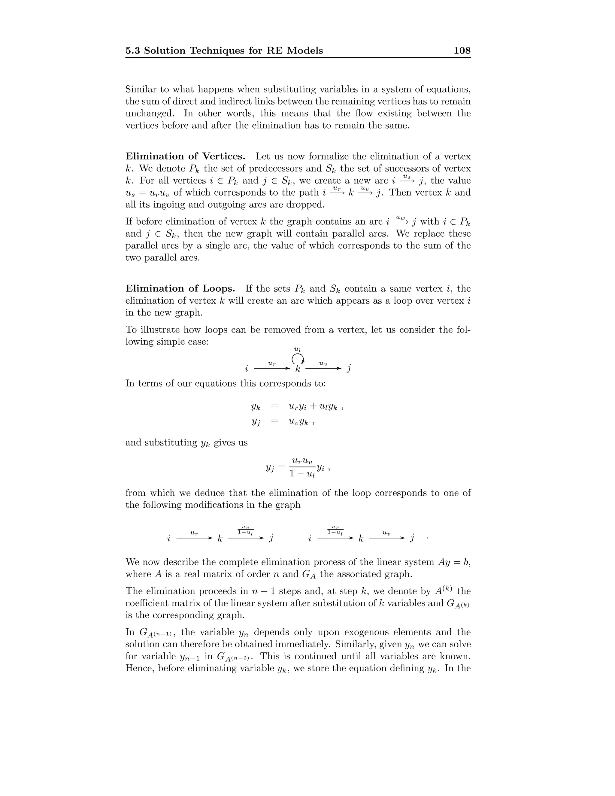 5.3 Solution Techniques for RE Models 108
Similar to what happens when substituting variables in a system of equations,
the sum of direct and indirect links between the remaining vertices has to remain
unchanged. In other words, this means that the ﬂow existing between the
vertices before and after the elimination has to remain the same.
Elimination of Vertices. Let us now formalize the elimination of a vertex
k. We denote Pk the set of predecessors and Sk the set of successors of vertex
k. For all vertices i ∈ Pk and j ∈ Sk, we create a new arc i
us
−→ j, the value
us = uruv of which corresponds to the path i
ur
−→ k
uv
−→ j. Then vertex k and
all its ingoing and outgoing arcs are dropped.
If before elimination of vertex k the graph contains an arc i
uw
−→ j with i ∈ Pk
and j ∈ Sk, then the new graph will contain parallel arcs. We replace these
parallel arcs by a single arc, the value of which corresponds to the sum of the
two parallel arcs.
Elimination of Loops. If the sets Pk and Sk contain a same vertex i, the
elimination of vertex k will create an arc which appears as a loop over vertex i
in the new graph.
To illustrate how loops can be removed from a vertex, let us consider the fol-
lowing simple case:
ki j.................................................................................................... ...........
ur
.................................................................................................... ...........
uv..........................................................................................
...........
ul
In terms of our equations this corresponds to:
yk = uryi + ulyk ,
yj = uvyk ,
and substituting yk gives us
yj =
uruv
1 − ul
yi ,
from which we deduce that the elimination of the loop corresponds to one of
the following modiﬁcations in the graph
ki j.................................................................................................... ...........
ur
.................................................................................................... ...........
uv
1−ul
ki j.................................................................................................... ...........
ur
1−ul
.................................................................................................... ...........
uv
.
We now describe the complete elimination process of the linear system Ay = b,
where A is a real matrix of order n and GA the associated graph.
The elimination proceeds in n − 1 steps and, at step k, we denote by A(k)
the
coeﬃcient matrix of the linear system after substitution of k variables and GA(k)
is the corresponding graph.
In GA(n−1) , the variable yn depends only upon exogenous elements and the
solution can therefore be obtained immediately. Similarly, given yn we can solve
for variable yn−1 in GA(n−2) . This is continued until all variables are known.
Hence, before eliminating variable yk, we store the equation deﬁning yk. In the
 