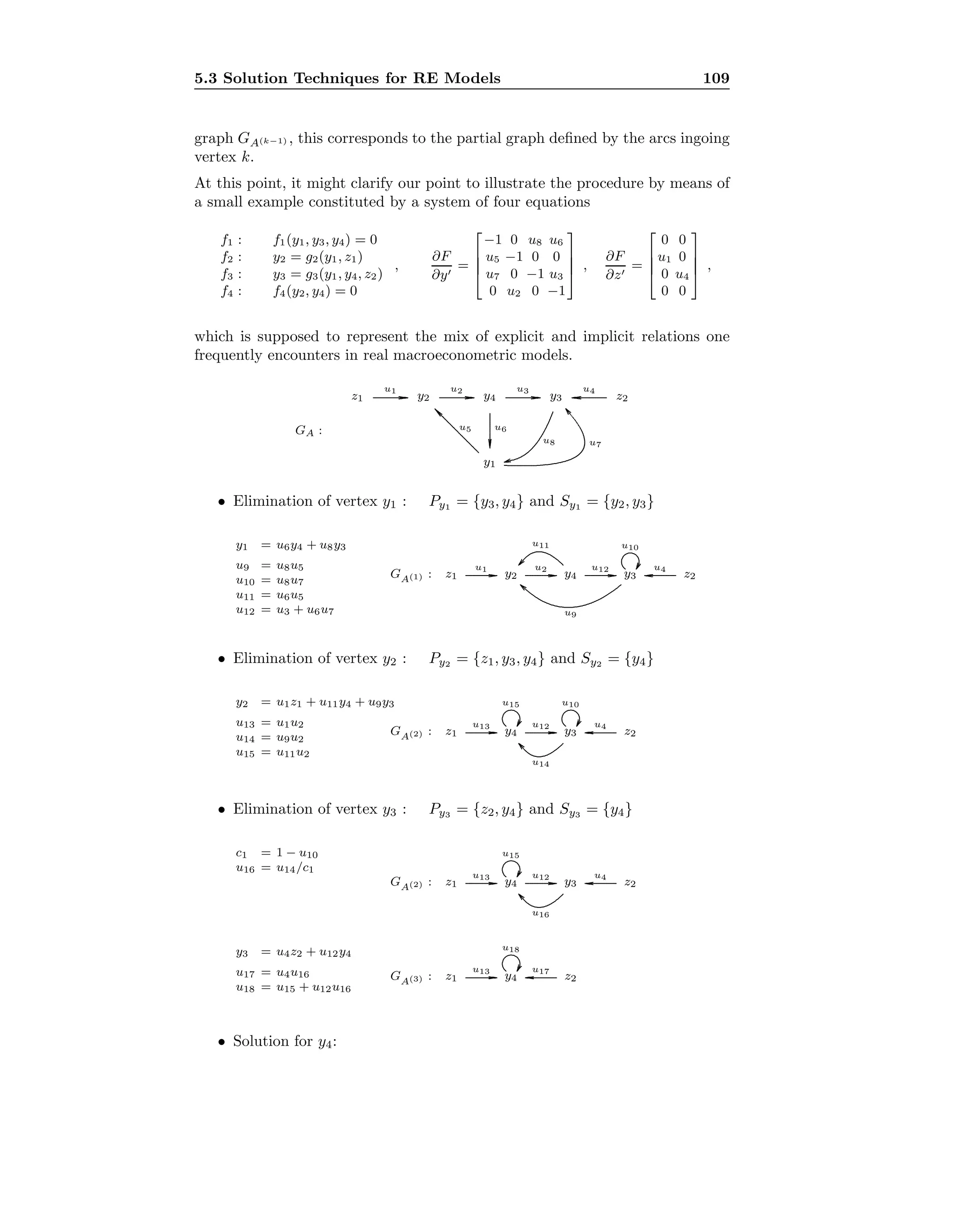 5.3 Solution Techniques for RE Models 109
graph GA(k−1) , this corresponds to the partial graph deﬁned by the arcs ingoing
vertex k.
At this point, it might clarify our point to illustrate the procedure by means of
a small example constituted by a system of four equations
f1 : f1(y1, y3, y4) = 0
f2 : y2 = g2(y1, z1)
f3 : y3 = g3(y1, y4, z2)
f4 : f4(y2, y4) = 0
,
∂F
∂y
=




−1 0 u8 u6
u5 −1 0 0
u7 0 −1 u3
0 u2 0 −1



 ,
∂F
∂z
=




0 0
u1 0
0 u4
0 0



 ,
which is supposed to represent the mix of explicit and implicit relations one
frequently encounters in real macroeconometric models.
GA :
y1
y2 y3y4z1 z2.................................................................................
u1
.................................................................................
u2
.................................................................................
u3
...................................................
...............
...............
u6
................................................... ............... ...............
u4
...............................................................................................
...............
...............
u5
........................................................................................................................................................................................................................................
u7
..............................................................................................................................................
u8
• Elimination of vertex y1 : Py1 = {y3, y4} and Sy1 = {y2, y3}
y1 = u6y4 + u8y3
u9 = u8u5
u10 = u8u7
u11 = u6u5
u12 = u3 + u6u7
GA(1) : y2 y3y4z1 z2........................................................................
u1
........................................................................
u2
........................................................................
u12
.............................................. ............. .............
u4
..................................................................................................
...........
u11
.............................................................................................................................................................................................................
u9
..........................................................................................
...........
u10
• Elimination of vertex y2 : Py2 = {z1, y3, y4} and Sy2 = {y4}
y2 = u1z1 + u11y4 + u9y3
u13 = u1u2
u14 = u9u2
u15 = u11u2
GA(2) : z1 y3y4 z2........................................................................
u13
........................................................................
u12
.............................................. ............. .............
u4
.............................................................................................................
u14
..........................................................................................
...........
u15
..........................................................................................
...........
u10
• Elimination of vertex y3 : Py3 = {z2, y4} and Sy3 = {y4}
c1 = 1 − u10
u16 = u14/c1
GA(2) : z1 y3y4 z2........................................................................
u13
........................................................................
u12
.............................................. ............. .............
u4
.............................................................................................................
u16
..........................................................................................
...........
u15
y3 = u4z2 + u12y4
u17 = u4u16
u18 = u15 + u12u16
GA(3) : z1 y4 z2........................................................................
u13
.............................................. ............. .............
u17..........................................................................................
...........
u18
• Solution for y4:
 