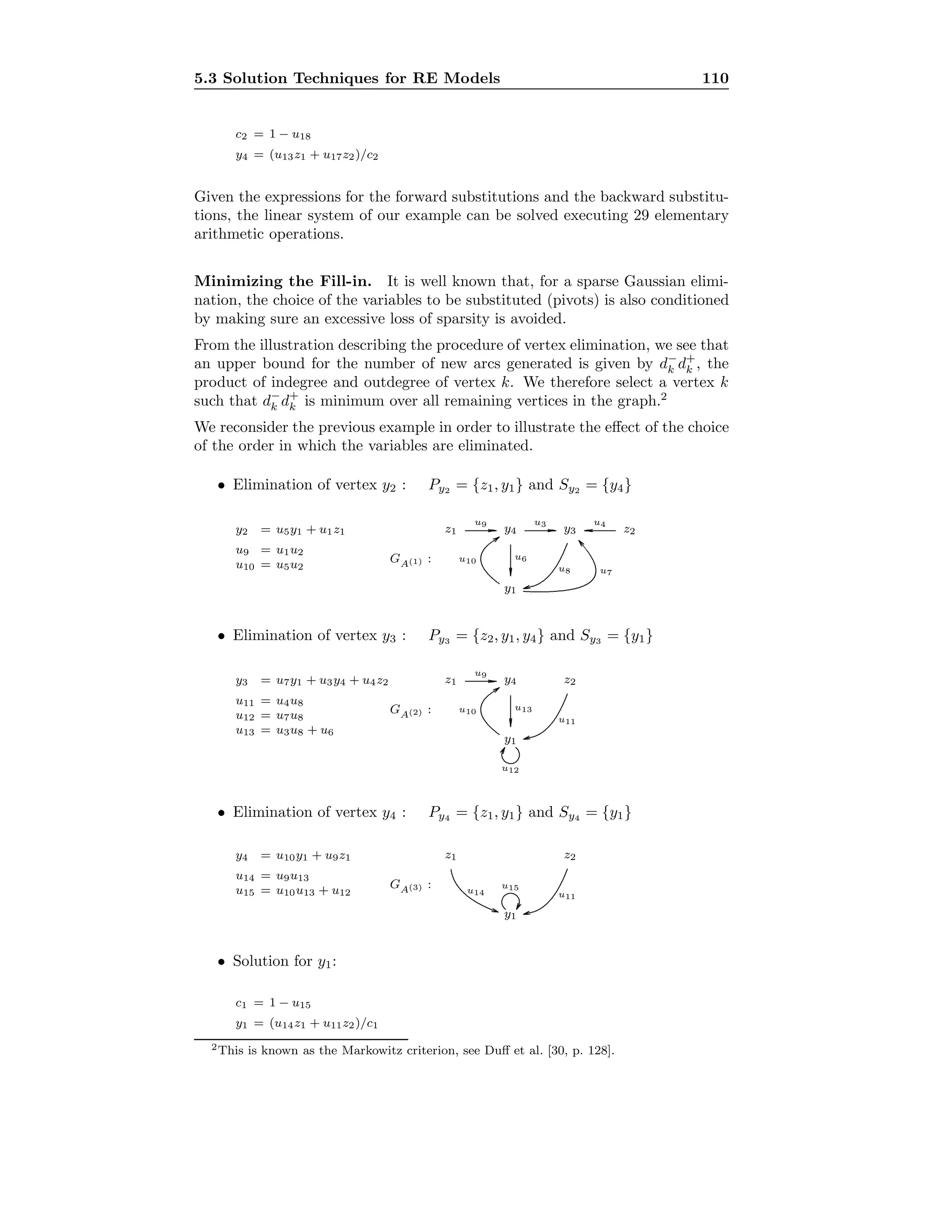 5.3 Solution Techniques for RE Models 110
c2 = 1 − u18
y4 = (u13z1 + u17z2)/c2
Given the expressions for the forward substitutions and the backward substitu-
tions, the linear system of our example can be solved executing 29 elementary
arithmetic operations.
Minimizing the Fill-in. It is well known that, for a sparse Gaussian elimi-
nation, the choice of the variables to be substituted (pivots) is also conditioned
by making sure an excessive loss of sparsity is avoided.
From the illustration describing the procedure of vertex elimination, we see that
an upper bound for the number of new arcs generated is given by d−
k d+
k , the
product of indegree and outdegree of vertex k. We therefore select a vertex k
such that d−
k d+
k is minimum over all remaining vertices in the graph.2
We reconsider the previous example in order to illustrate the eﬀect of the choice
of the order in which the variables are eliminated.
• Elimination of vertex y2 : Py2 = {z1, y1} and Sy2 = {y4}
y2 = u5y1 + u1z1
u9 = u1u2
u10 = u5u2
GA(1) :
y1
z1 y3y4 z2........................................................................
u9
........................................................................
u3
..............................................
.............
.............
u6
.............................................. ............. .............
u4
...................................................................................................................................................................................................................
u7
..................................................................................................................................
u8
................................................................................................................
...........
u10
• Elimination of vertex y3 : Py3 = {z2, y1, y4} and Sy3 = {y1}
y3 = u7y1 + u3y4 + u4z2
u11 = u4u8
u12 = u7u8
u13 = u3u8 + u6
GA(2) :
y1
z1 z2y4........................................................................
u9
..............................................
.............
.............
u13
..................................................................................................................................
u11
................................................................................................................
...........
u10
..........................................................................................
...........
u12
• Elimination of vertex y4 : Py4 = {z1, y1} and Sy4 = {y1}
y4 = u10y1 + u9z1
u14 = u9u13
u15 = u10u13 + u12
GA(3) :
y1
z1 z2
..................................................................................................................................
u11
........................................................................................................................ ...........
u14
..........................................................................................
...........
u15
• Solution for y1:
c1 = 1 − u15
y1 = (u14z1 + u11z2)/c1
2This is known as the Markowitz criterion, see Duﬀ et al. [30, p. 128].
 