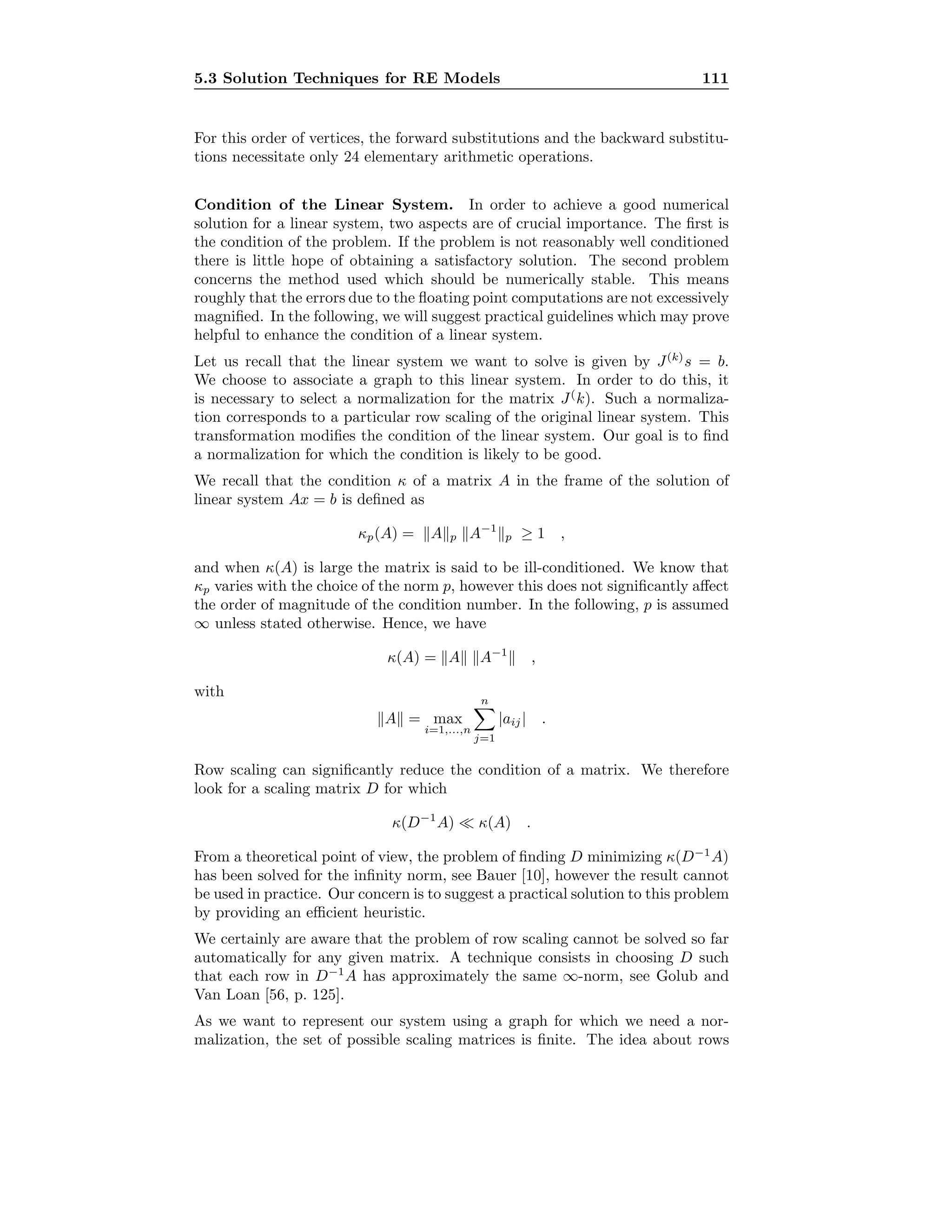 5.3 Solution Techniques for RE Models 111
For this order of vertices, the forward substitutions and the backward substitu-
tions necessitate only 24 elementary arithmetic operations.
Condition of the Linear System. In order to achieve a good numerical
solution for a linear system, two aspects are of crucial importance. The ﬁrst is
the condition of the problem. If the problem is not reasonably well conditioned
there is little hope of obtaining a satisfactory solution. The second problem
concerns the method used which should be numerically stable. This means
roughly that the errors due to the ﬂoating point computations are not excessively
magniﬁed. In the following, we will suggest practical guidelines which may prove
helpful to enhance the condition of a linear system.
Let us recall that the linear system we want to solve is given by J(k)
s = b.
We choose to associate a graph to this linear system. In order to do this, it
is necessary to select a normalization for the matrix J(
k). Such a normaliza-
tion corresponds to a particular row scaling of the original linear system. This
transformation modiﬁes the condition of the linear system. Our goal is to ﬁnd
a normalization for which the condition is likely to be good.
We recall that the condition κ of a matrix A in the frame of the solution of
linear system Ax = b is deﬁned as
κp(A) = A p A−1
p ≥ 1 ,
and when κ(A) is large the matrix is said to be ill-conditioned. We know that
κp varies with the choice of the norm p, however this does not signiﬁcantly aﬀect
the order of magnitude of the condition number. In the following, p is assumed
∞ unless stated otherwise. Hence, we have
κ(A) = A A−1
,
with
A = max
i=1,...,n
n
j=1
|aij| .
Row scaling can signiﬁcantly reduce the condition of a matrix. We therefore
look for a scaling matrix D for which
κ(D−1
A) κ(A) .
From a theoretical point of view, the problem of ﬁnding D minimizing κ(D−1
A)
has been solved for the inﬁnity norm, see Bauer [10], however the result cannot
be used in practice. Our concern is to suggest a practical solution to this problem
by providing an eﬃcient heuristic.
We certainly are aware that the problem of row scaling cannot be solved so far
automatically for any given matrix. A technique consists in choosing D such
that each row in D−1
A has approximately the same ∞-norm, see Golub and
Van Loan [56, p. 125].
As we want to represent our system using a graph for which we need a nor-
malization, the set of possible scaling matrices is ﬁnite. The idea about rows
 