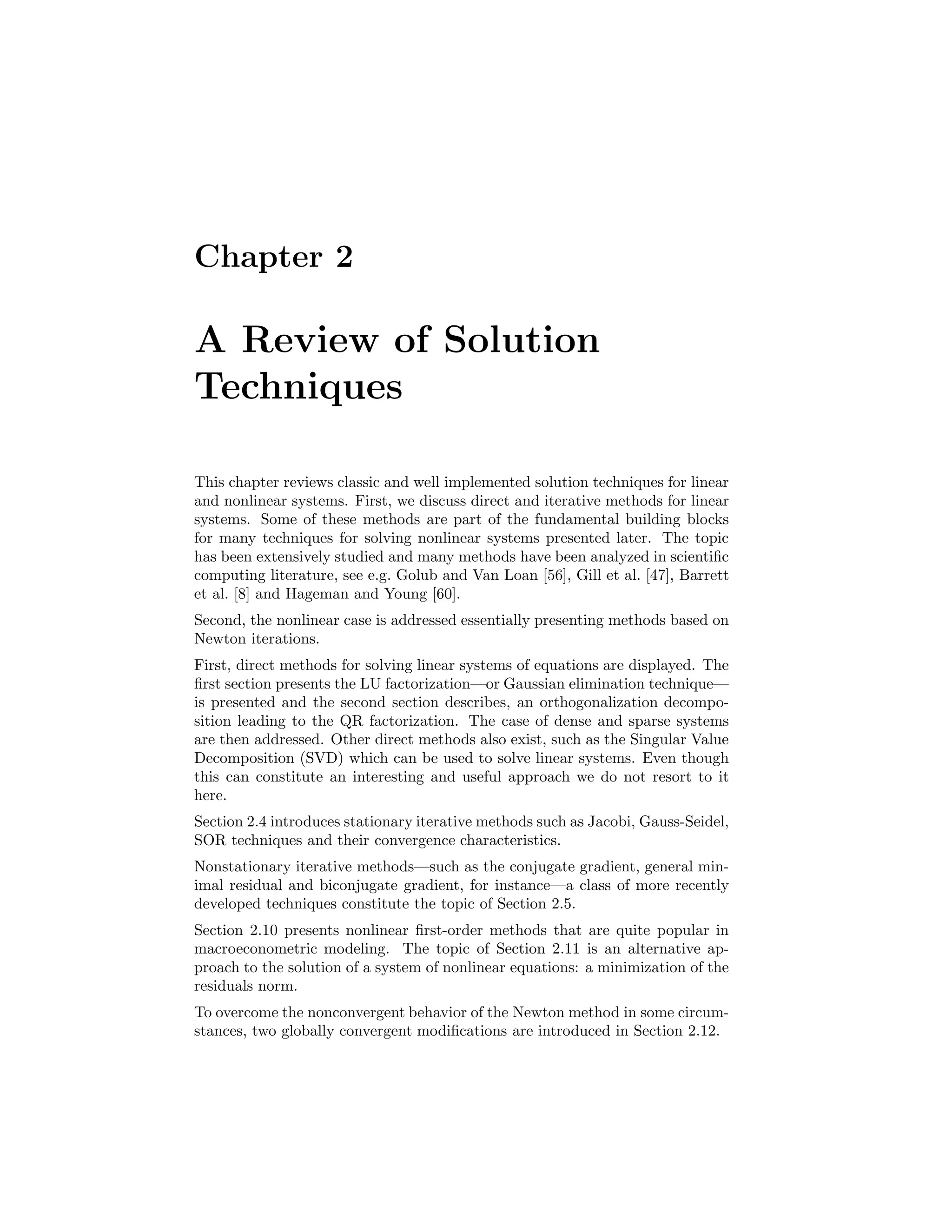 Chapter 2
A Review of Solution
Techniques
This chapter reviews classic and well implemented solution techniques for linear
and nonlinear systems. First, we discuss direct and iterative methods for linear
systems. Some of these methods are part of the fundamental building blocks
for many techniques for solving nonlinear systems presented later. The topic
has been extensively studied and many methods have been analyzed in scientiﬁc
computing literature, see e.g. Golub and Van Loan [56], Gill et al. [47], Barrett
et al. [8] and Hageman and Young [60].
Second, the nonlinear case is addressed essentially presenting methods based on
Newton iterations.
First, direct methods for solving linear systems of equations are displayed. The
ﬁrst section presents the LU factorization—or Gaussian elimination technique—
is presented and the second section describes, an orthogonalization decompo-
sition leading to the QR factorization. The case of dense and sparse systems
are then addressed. Other direct methods also exist, such as the Singular Value
Decomposition (SVD) which can be used to solve linear systems. Even though
this can constitute an interesting and useful approach we do not resort to it
here.
Section 2.4 introduces stationary iterative methods such as Jacobi, Gauss-Seidel,
SOR techniques and their convergence characteristics.
Nonstationary iterative methods—such as the conjugate gradient, general min-
imal residual and biconjugate gradient, for instance—a class of more recently
developed techniques constitute the topic of Section 2.5.
Section 2.10 presents nonlinear ﬁrst-order methods that are quite popular in
macroeconometric modeling. The topic of Section 2.11 is an alternative ap-
proach to the solution of a system of nonlinear equations: a minimization of the
residuals norm.
To overcome the nonconvergent behavior of the Newton method in some circum-
stances, two globally convergent modiﬁcations are introduced in Section 2.12.
 