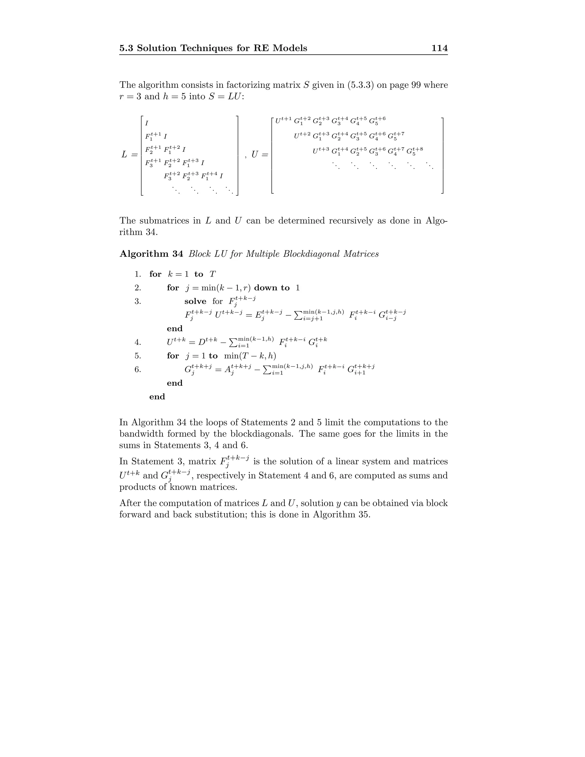 5.3 Solution Techniques for RE Models 114
The algorithm consists in factorizing matrix S given in (5.3.3) on page 99 where
r = 3 and h = 5 into S = LU:
L =
















I
F t+1
1 I
F t+1
2 F t+2
1 I
F t+1
3 F t+2
2 F t+3
1 I
F t+2
3 F t+3
2 F t+4
1 I
...
...
...
...
















, U =















Ut+1
Gt+2
1 Gt+3
2 Gt+4
3 Gt+5
4 Gt+6
5
Ut+2
Gt+3
1 Gt+4
2 Gt+5
3 Gt+6
4 Gt+7
5
Ut+3
Gt+4
1 Gt+5
2 Gt+6
3 Gt+7
4 Gt+8
5
...
...
...
...
...
...















The submatrices in L and U can be determined recursively as done in Algo-
rithm 34.
Algorithm 34 Block LU for Multiple Blockdiagonal Matrices
1. for k = 1 to T
2. for j = min(k − 1, r) down to 1
3. solve for Ft+k−j
j
Ft+k−j
j Ut+k−j
= Et+k−j
j − min(k−1,j,h)
i=j+1 Ft+k−i
i Gt+k−j
i−j
end
4. Ut+k
= Dt+k
− min(k−1,h)
i=1 Ft+k−i
i Gt+k
i
5. for j = 1 to min(T − k, h)
6. Gt+k+j
j = At+k+j
j − min(k−1,j,h)
i=1 Ft+k−i
i Gt+k+j
i+1
end
end
In Algorithm 34 the loops of Statements 2 and 5 limit the computations to the
bandwidth formed by the blockdiagonals. The same goes for the limits in the
sums in Statements 3, 4 and 6.
In Statement 3, matrix Ft+k−j
j is the solution of a linear system and matrices
Ut+k
and Gt+k−j
j , respectively in Statement 4 and 6, are computed as sums and
products of known matrices.
After the computation of matrices L and U, solution y can be obtained via block
forward and back substitution; this is done in Algorithm 35.
 