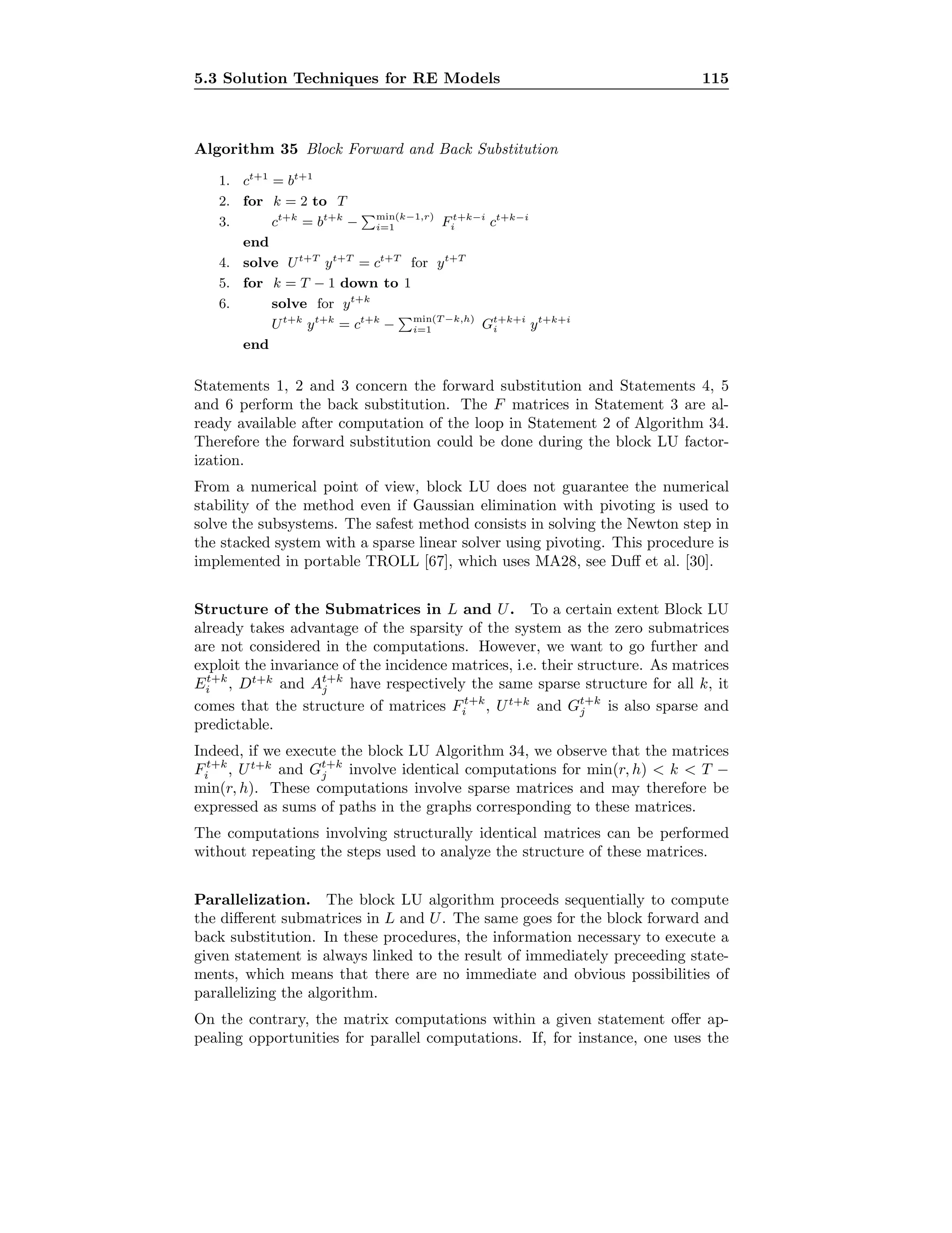 5.3 Solution Techniques for RE Models 115
Algorithm 35 Block Forward and Back Substitution
1. ct+1
= bt+1
2. for k = 2 to T
3. ct+k
= bt+k
− min(k−1,r)
i=1 Ft+k−i
i ct+k−i
end
4. solve Ut+T
yt+T
= ct+T
for yt+T
5. for k = T − 1 down to 1
6. solve for yt+k
Ut+k
yt+k
= ct+k
− min(T −k,h)
i=1 Gt+k+i
i yt+k+i
end
Statements 1, 2 and 3 concern the forward substitution and Statements 4, 5
and 6 perform the back substitution. The F matrices in Statement 3 are al-
ready available after computation of the loop in Statement 2 of Algorithm 34.
Therefore the forward substitution could be done during the block LU factor-
ization.
From a numerical point of view, block LU does not guarantee the numerical
stability of the method even if Gaussian elimination with pivoting is used to
solve the subsystems. The safest method consists in solving the Newton step in
the stacked system with a sparse linear solver using pivoting. This procedure is
implemented in portable TROLL [67], which uses MA28, see Duﬀ et al. [30].
Structure of the Submatrices in L and U. To a certain extent Block LU
already takes advantage of the sparsity of the system as the zero submatrices
are not considered in the computations. However, we want to go further and
exploit the invariance of the incidence matrices, i.e. their structure. As matrices
Et+k
i , Dt+k
and At+k
j have respectively the same sparse structure for all k, it
comes that the structure of matrices Ft+k
i , Ut+k
and Gt+k
j is also sparse and
predictable.
Indeed, if we execute the block LU Algorithm 34, we observe that the matrices
Ft+k
i , Ut+k
and Gt+k
j involve identical computations for min(r, h)  k  T −
min(r, h). These computations involve sparse matrices and may therefore be
expressed as sums of paths in the graphs corresponding to these matrices.
The computations involving structurally identical matrices can be performed
without repeating the steps used to analyze the structure of these matrices.
Parallelization. The block LU algorithm proceeds sequentially to compute
the diﬀerent submatrices in L and U. The same goes for the block forward and
back substitution. In these procedures, the information necessary to execute a
given statement is always linked to the result of immediately preceeding state-
ments, which means that there are no immediate and obvious possibilities of
parallelizing the algorithm.
On the contrary, the matrix computations within a given statement oﬀer ap-
pealing opportunities for parallel computations. If, for instance, one uses the
 