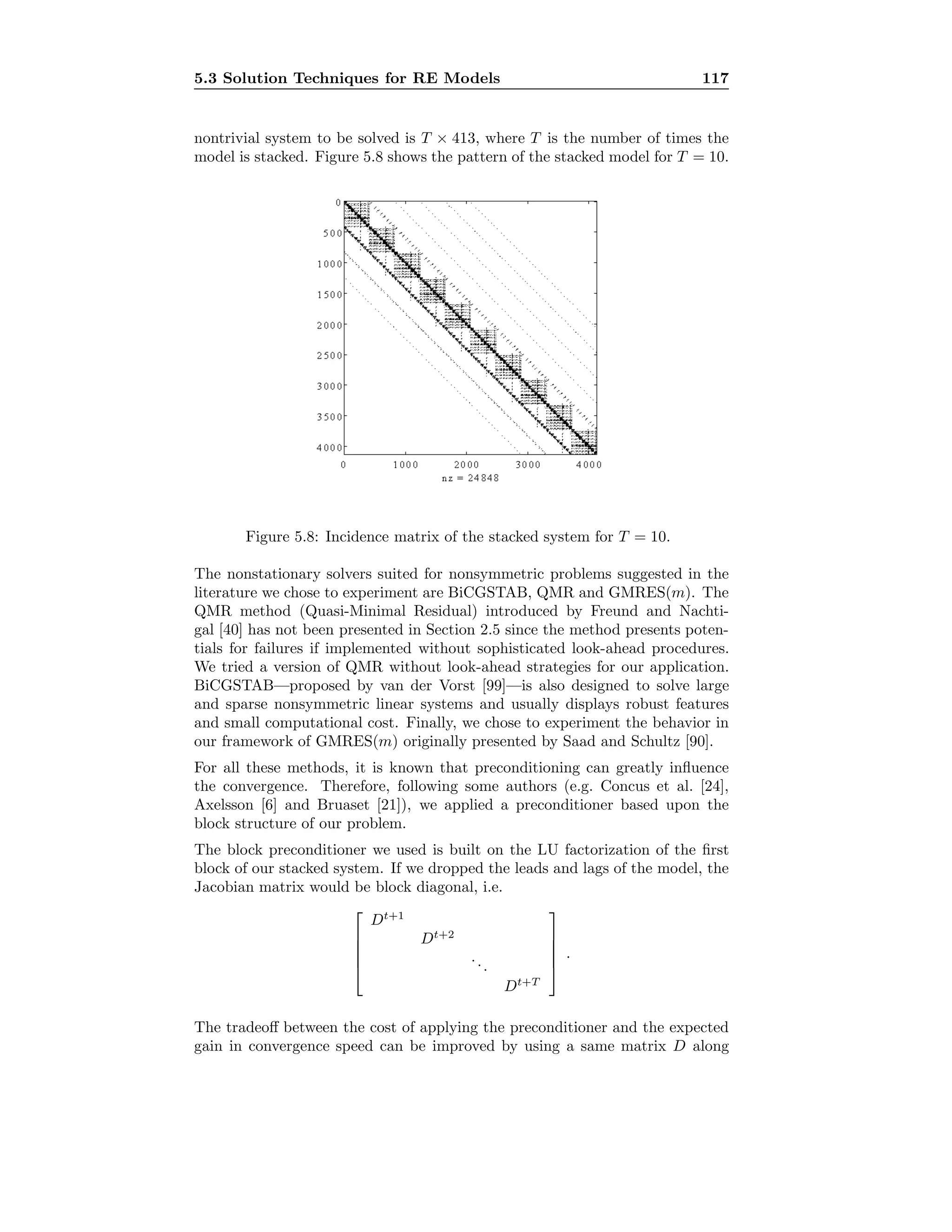 5.3 Solution Techniques for RE Models 117
nontrivial system to be solved is T × 413, where T is the number of times the
model is stacked. Figure 5.8 shows the pattern of the stacked model for T = 10.
Figure 5.8: Incidence matrix of the stacked system for T = 10.
The nonstationary solvers suited for nonsymmetric problems suggested in the
literature we chose to experiment are BiCGSTAB, QMR and GMRES(m). The
QMR method (Quasi-Minimal Residual) introduced by Freund and Nachti-
gal [40] has not been presented in Section 2.5 since the method presents poten-
tials for failures if implemented without sophisticated look-ahead procedures.
We tried a version of QMR without look-ahead strategies for our application.
BiCGSTAB—proposed by van der Vorst [99]—is also designed to solve large
and sparse nonsymmetric linear systems and usually displays robust features
and small computational cost. Finally, we chose to experiment the behavior in
our framework of GMRES(m) originally presented by Saad and Schultz [90].
For all these methods, it is known that preconditioning can greatly inﬂuence
the convergence. Therefore, following some authors (e.g. Concus et al. [24],
Axelsson [6] and Bruaset [21]), we applied a preconditioner based upon the
block structure of our problem.
The block preconditioner we used is built on the LU factorization of the ﬁrst
block of our stacked system. If we dropped the leads and lags of the model, the
Jacobian matrix would be block diagonal, i.e.





Dt+1
Dt+2
...
Dt+T





.
The tradeoﬀ between the cost of applying the preconditioner and the expected
gain in convergence speed can be improved by using a same matrix D along
 