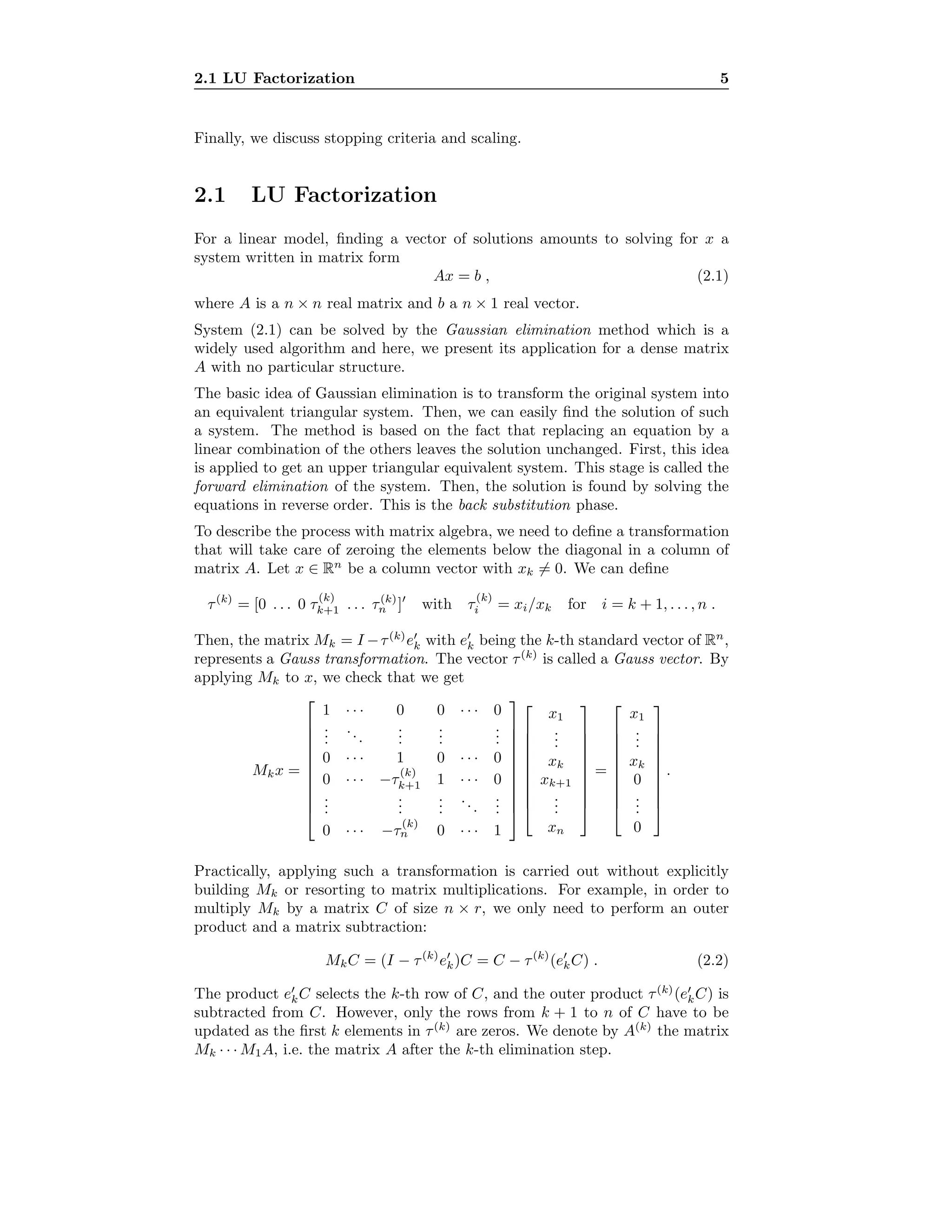 2.1 LU Factorization 5
Finally, we discuss stopping criteria and scaling.
2.1 LU Factorization
For a linear model, ﬁnding a vector of solutions amounts to solving for x a
system written in matrix form
Ax = b , (2.1)
where A is a n × n real matrix and b a n × 1 real vector.
System (2.1) can be solved by the Gaussian elimination method which is a
widely used algorithm and here, we present its application for a dense matrix
A with no particular structure.
The basic idea of Gaussian elimination is to transform the original system into
an equivalent triangular system. Then, we can easily ﬁnd the solution of such
a system. The method is based on the fact that replacing an equation by a
linear combination of the others leaves the solution unchanged. First, this idea
is applied to get an upper triangular equivalent system. This stage is called the
forward elimination of the system. Then, the solution is found by solving the
equations in reverse order. This is the back substitution phase.
To describe the process with matrix algebra, we need to deﬁne a transformation
that will take care of zeroing the elements below the diagonal in a column of
matrix A. Let x ∈ Rn
be a column vector with xk = 0. We can deﬁne
τ(k)
= [0 . . . 0 τ
(k)
k+1 . . . τ(k)
n ] with τ
(k)
i = xi/xk for i = k + 1, . . . , n .
Then, the matrix Mk = I −τ(k)
ek with ek being the k-th standard vector of Rn
,
represents a Gauss transformation. The vector τ(k)
is called a Gauss vector. By
applying Mk to x, we check that we get
Mkx =











1 · · · 0 0 · · · 0
...
...
...
...
...
0 · · · 1 0 · · · 0
0 · · · −τ
(k)
k+1 1 · · · 0
...
...
...
...
...
0 · · · −τ
(k)
n 0 · · · 1





















x1
...
xk
xk+1
...
xn










=










x1
...
xk
0
...
0










.
Practically, applying such a transformation is carried out without explicitly
building Mk or resorting to matrix multiplications. For example, in order to
multiply Mk by a matrix C of size n × r, we only need to perform an outer
product and a matrix subtraction:
MkC = (I − τ(k)
ek)C = C − τ(k)
(ekC) . (2.2)
The product ekC selects the k-th row of C, and the outer product τ(k)
(ekC) is
subtracted from C. However, only the rows from k + 1 to n of C have to be
updated as the ﬁrst k elements in τ(k)
are zeros. We denote by A(k)
the matrix
Mk · · · M1A, i.e. the matrix A after the k-th elimination step.
 