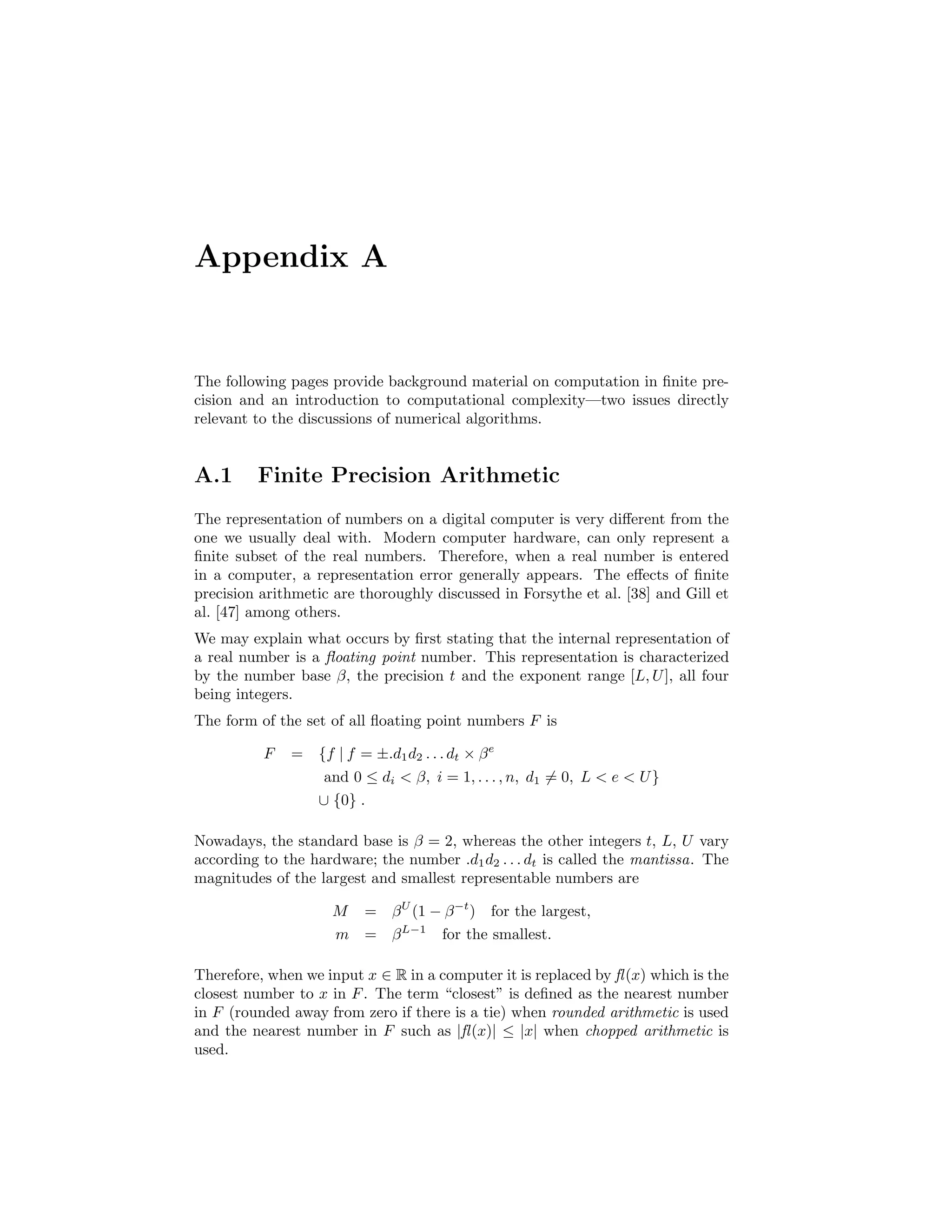 Appendix A
The following pages provide background material on computation in ﬁnite pre-
cision and an introduction to computational complexity—two issues directly
relevant to the discussions of numerical algorithms.
A.1 Finite Precision Arithmetic
The representation of numbers on a digital computer is very diﬀerent from the
one we usually deal with. Modern computer hardware, can only represent a
ﬁnite subset of the real numbers. Therefore, when a real number is entered
in a computer, a representation error generally appears. The eﬀects of ﬁnite
precision arithmetic are thoroughly discussed in Forsythe et al. [38] and Gill et
al. [47] among others.
We may explain what occurs by ﬁrst stating that the internal representation of
a real number is a ﬂoating point number. This representation is characterized
by the number base β, the precision t and the exponent range [L, U], all four
being integers.
The form of the set of all ﬂoating point numbers F is
F = {f | f = ±.d1d2 . . . dt × βe
and 0 ≤ di  β, i = 1, . . . , n, d1 = 0, L  e  U}
∪ {0} .
Nowadays, the standard base is β = 2, whereas the other integers t, L, U vary
according to the hardware; the number .d1d2 . . . dt is called the mantissa. The
magnitudes of the largest and smallest representable numbers are
M = βU
(1 − β−t
) for the largest,
m = βL−1
for the smallest.
Therefore, when we input x ∈ R in a computer it is replaced by fl(x) which is the
closest number to x in F. The term “closest” is deﬁned as the nearest number
in F (rounded away from zero if there is a tie) when rounded arithmetic is used
and the nearest number in F such as |fl(x)| ≤ |x| when chopped arithmetic is
used.
 