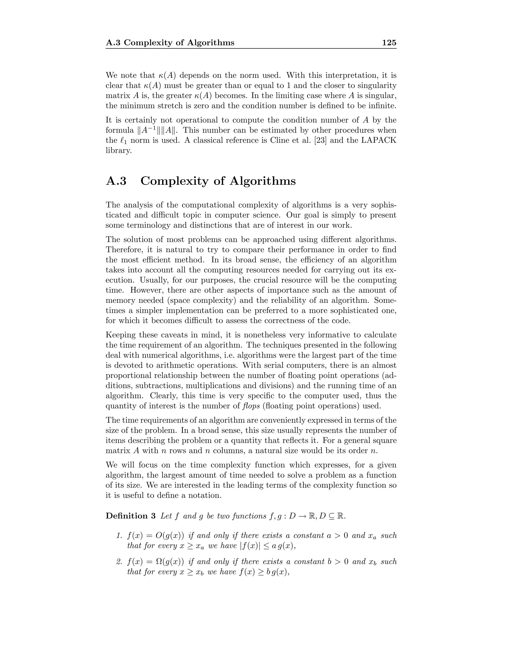 A.3 Complexity of Algorithms 125
We note that κ(A) depends on the norm used. With this interpretation, it is
clear that κ(A) must be greater than or equal to 1 and the closer to singularity
matrix A is, the greater κ(A) becomes. In the limiting case where A is singular,
the minimum stretch is zero and the condition number is deﬁned to be inﬁnite.
It is certainly not operational to compute the condition number of A by the
formula A−1
A . This number can be estimated by other procedures when
the 1 norm is used. A classical reference is Cline et al. [23] and the LAPACK
library.
A.3 Complexity of Algorithms
The analysis of the computational complexity of algorithms is a very sophis-
ticated and diﬃcult topic in computer science. Our goal is simply to present
some terminology and distinctions that are of interest in our work.
The solution of most problems can be approached using diﬀerent algorithms.
Therefore, it is natural to try to compare their performance in order to ﬁnd
the most eﬃcient method. In its broad sense, the eﬃciency of an algorithm
takes into account all the computing resources needed for carrying out its ex-
ecution. Usually, for our purposes, the crucial resource will be the computing
time. However, there are other aspects of importance such as the amount of
memory needed (space complexity) and the reliability of an algorithm. Some-
times a simpler implementation can be preferred to a more sophisticated one,
for which it becomes diﬃcult to assess the correctness of the code.
Keeping these caveats in mind, it is nonetheless very informative to calculate
the time requirement of an algorithm. The techniques presented in the following
deal with numerical algorithms, i.e. algorithms were the largest part of the time
is devoted to arithmetic operations. With serial computers, there is an almost
proportional relationship between the number of ﬂoating point operations (ad-
ditions, subtractions, multiplications and divisions) and the running time of an
algorithm. Clearly, this time is very speciﬁc to the computer used, thus the
quantity of interest is the number of ﬂops (ﬂoating point operations) used.
The time requirements of an algorithm are conveniently expressed in terms of the
size of the problem. In a broad sense, this size usually represents the number of
items describing the problem or a quantity that reﬂects it. For a general square
matrix A with n rows and n columns, a natural size would be its order n.
We will focus on the time complexity function which expresses, for a given
algorithm, the largest amount of time needed to solve a problem as a function
of its size. We are interested in the leading terms of the complexity function so
it is useful to deﬁne a notation.
Deﬁnition 3 Let f and g be two functions f, g : D → R, D ⊆ R.
1. f(x) = O(g(x)) if and only if there exists a constant a  0 and xa such
that for every x ≥ xa we have |f(x)| ≤ a g(x),
2. f(x) = Ω(g(x)) if and only if there exists a constant b  0 and xb such
that for every x ≥ xb we have f(x) ≥ b g(x),
 