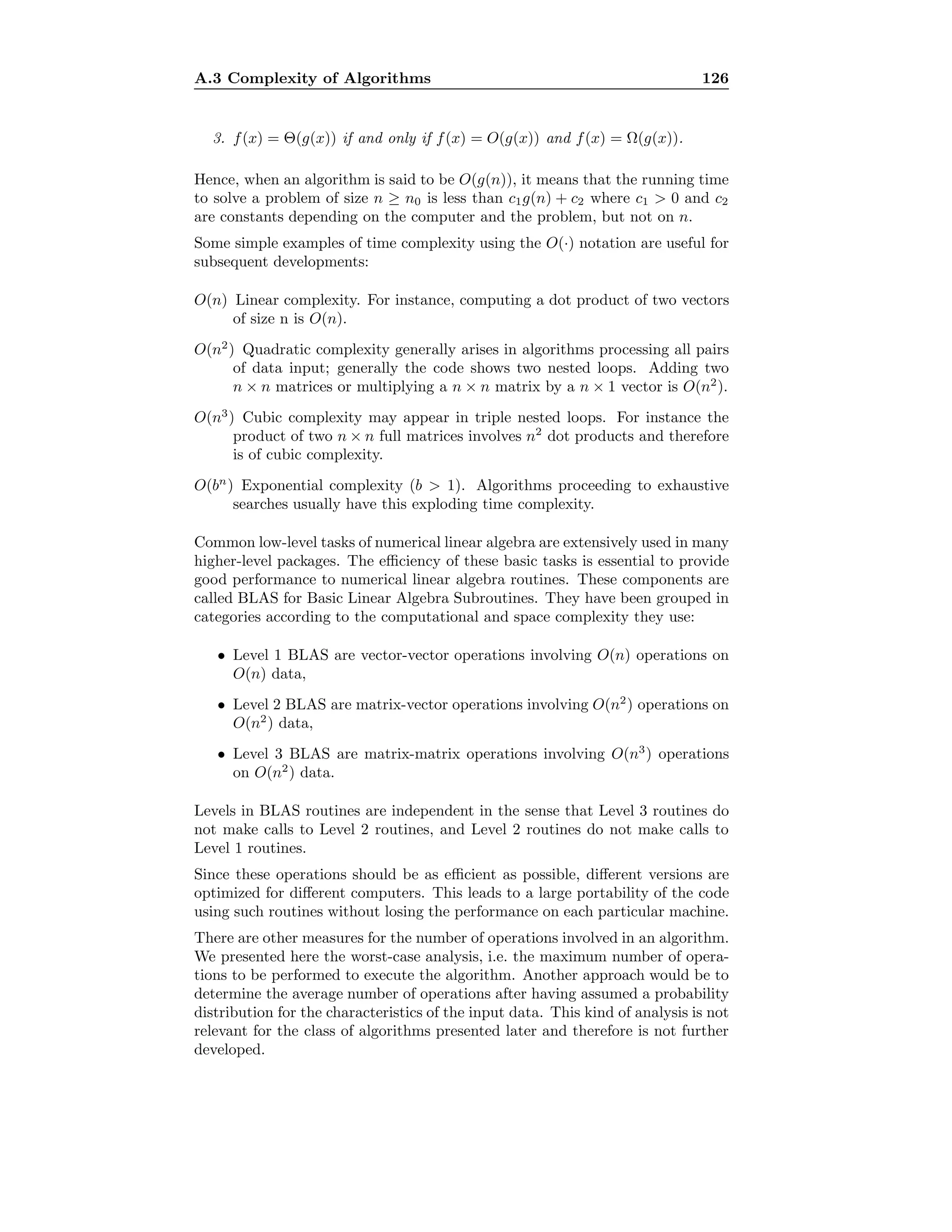 A.3 Complexity of Algorithms 126
3. f(x) = Θ(g(x)) if and only if f(x) = O(g(x)) and f(x) = Ω(g(x)).
Hence, when an algorithm is said to be O(g(n)), it means that the running time
to solve a problem of size n ≥ n0 is less than c1g(n) + c2 where c1  0 and c2
are constants depending on the computer and the problem, but not on n.
Some simple examples of time complexity using the O(·) notation are useful for
subsequent developments:
O(n) Linear complexity. For instance, computing a dot product of two vectors
of size n is O(n).
O(n2
) Quadratic complexity generally arises in algorithms processing all pairs
of data input; generally the code shows two nested loops. Adding two
n × n matrices or multiplying a n × n matrix by a n × 1 vector is O(n2
).
O(n3
) Cubic complexity may appear in triple nested loops. For instance the
product of two n × n full matrices involves n2
dot products and therefore
is of cubic complexity.
O(bn
) Exponential complexity (b  1). Algorithms proceeding to exhaustive
searches usually have this exploding time complexity.
Common low-level tasks of numerical linear algebra are extensively used in many
higher-level packages. The eﬃciency of these basic tasks is essential to provide
good performance to numerical linear algebra routines. These components are
called BLAS for Basic Linear Algebra Subroutines. They have been grouped in
categories according to the computational and space complexity they use:
• Level 1 BLAS are vector-vector operations involving O(n) operations on
O(n) data,
• Level 2 BLAS are matrix-vector operations involving O(n2
) operations on
O(n2
) data,
• Level 3 BLAS are matrix-matrix operations involving O(n3
) operations
on O(n2
) data.
Levels in BLAS routines are independent in the sense that Level 3 routines do
not make calls to Level 2 routines, and Level 2 routines do not make calls to
Level 1 routines.
Since these operations should be as eﬃcient as possible, diﬀerent versions are
optimized for diﬀerent computers. This leads to a large portability of the code
using such routines without losing the performance on each particular machine.
There are other measures for the number of operations involved in an algorithm.
We presented here the worst-case analysis, i.e. the maximum number of opera-
tions to be performed to execute the algorithm. Another approach would be to
determine the average number of operations after having assumed a probability
distribution for the characteristics of the input data. This kind of analysis is not
relevant for the class of algorithms presented later and therefore is not further
developed.
 