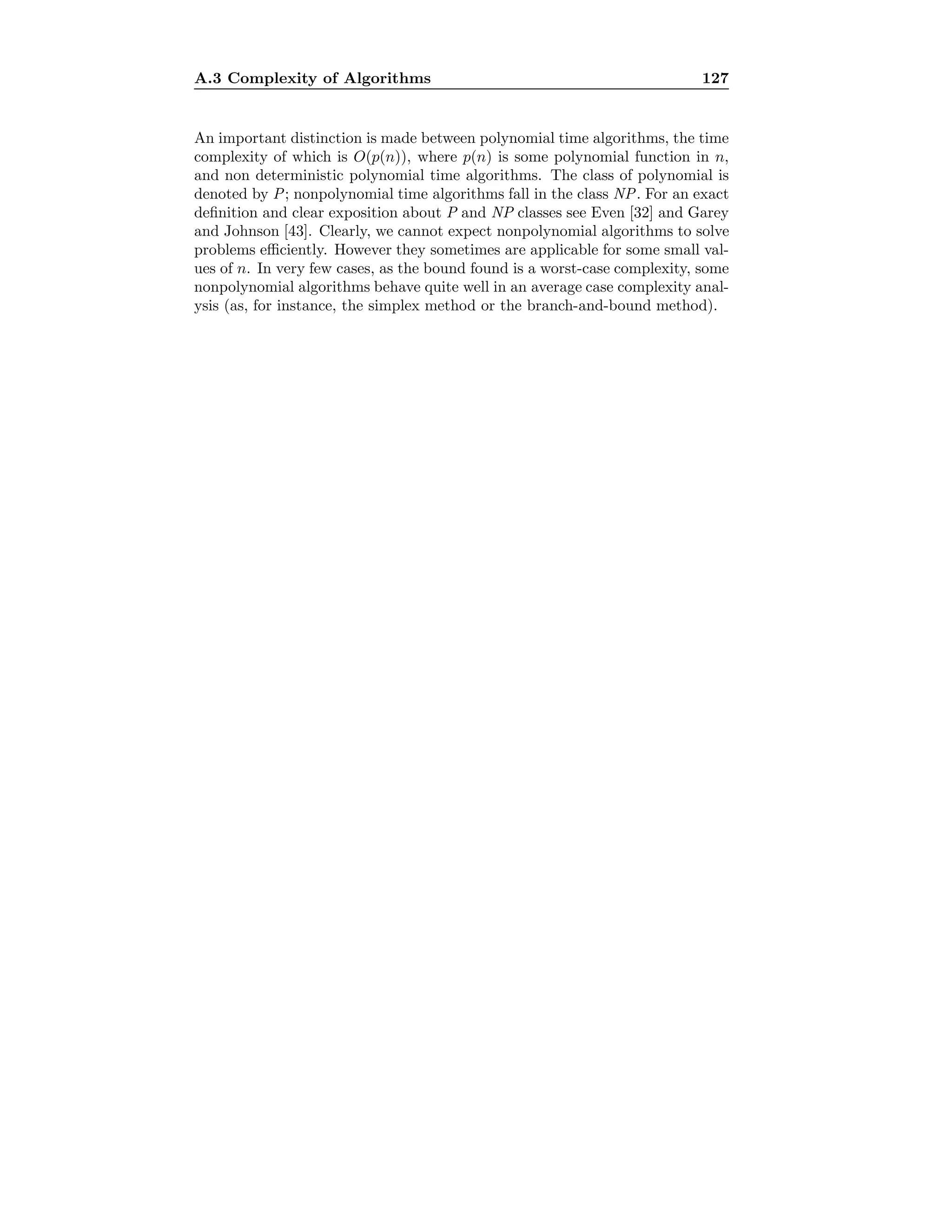 A.3 Complexity of Algorithms 127
An important distinction is made between polynomial time algorithms, the time
complexity of which is O(p(n)), where p(n) is some polynomial function in n,
and non deterministic polynomial time algorithms. The class of polynomial is
denoted by P; nonpolynomial time algorithms fall in the class NP. For an exact
deﬁnition and clear exposition about P and NP classes see Even [32] and Garey
and Johnson [43]. Clearly, we cannot expect nonpolynomial algorithms to solve
problems eﬃciently. However they sometimes are applicable for some small val-
ues of n. In very few cases, as the bound found is a worst-case complexity, some
nonpolynomial algorithms behave quite well in an average case complexity anal-
ysis (as, for instance, the simplex method or the branch-and-bound method).
 