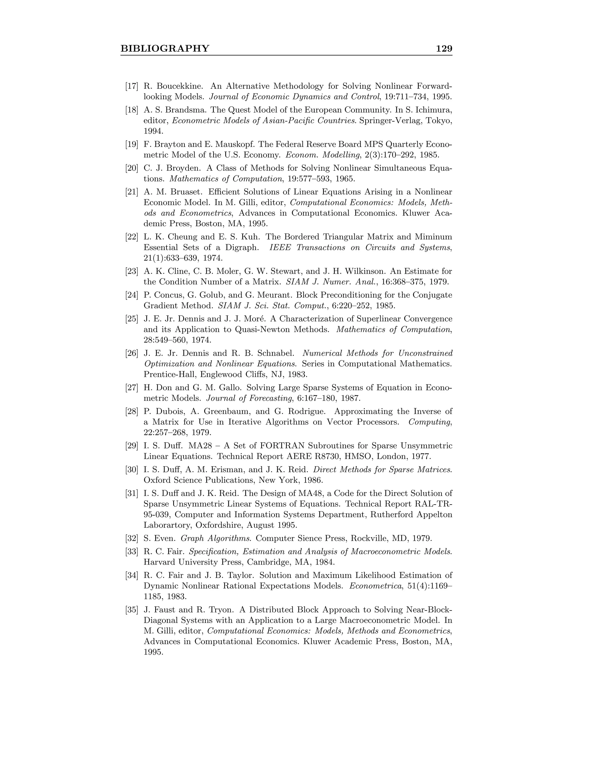 BIBLIOGRAPHY 129
[17] R. Boucekkine. An Alternative Methodology for Solving Nonlinear Forward-
looking Models. Journal of Economic Dynamics and Control, 19:711–734, 1995.
[18] A. S. Brandsma. The Quest Model of the European Community. In S. Ichimura,
editor, Econometric Models of Asian-Paciﬁc Countries. Springer-Verlag, Tokyo,
1994.
[19] F. Brayton and E. Mauskopf. The Federal Reserve Board MPS Quarterly Econo-
metric Model of the U.S. Economy. Econom. Modelling, 2(3):170–292, 1985.
[20] C. J. Broyden. A Class of Methods for Solving Nonlinear Simultaneous Equa-
tions. Mathematics of Computation, 19:577–593, 1965.
[21] A. M. Bruaset. Eﬃcient Solutions of Linear Equations Arising in a Nonlinear
Economic Model. In M. Gilli, editor, Computational Economics: Models, Meth-
ods and Econometrics, Advances in Computational Economics. Kluwer Aca-
demic Press, Boston, MA, 1995.
[22] L. K. Cheung and E. S. Kuh. The Bordered Triangular Matrix and Miminum
Essential Sets of a Digraph. IEEE Transactions on Circuits and Systems,
21(1):633–639, 1974.
[23] A. K. Cline, C. B. Moler, G. W. Stewart, and J. H. Wilkinson. An Estimate for
the Condition Number of a Matrix. SIAM J. Numer. Anal., 16:368–375, 1979.
[24] P. Concus, G. Golub, and G. Meurant. Block Preconditioning for the Conjugate
Gradient Method. SIAM J. Sci. Stat. Comput., 6:220–252, 1985.
[25] J. E. Jr. Dennis and J. J. Mor´e. A Characterization of Superlinear Convergence
and its Application to Quasi-Newton Methods. Mathematics of Computation,
28:549–560, 1974.
[26] J. E. Jr. Dennis and R. B. Schnabel. Numerical Methods for Unconstrained
Optimization and Nonlinear Equations. Series in Computational Mathematics.
Prentice-Hall, Englewood Cliﬀs, NJ, 1983.
[27] H. Don and G. M. Gallo. Solving Large Sparse Systems of Equation in Econo-
metric Models. Journal of Forecasting, 6:167–180, 1987.
[28] P. Dubois, A. Greenbaum, and G. Rodrigue. Approximating the Inverse of
a Matrix for Use in Iterative Algorithms on Vector Processors. Computing,
22:257–268, 1979.
[29] I. S. Duﬀ. MA28 – A Set of FORTRAN Subroutines for Sparse Unsymmetric
Linear Equations. Technical Report AERE R8730, HMSO, London, 1977.
[30] I. S. Duﬀ, A. M. Erisman, and J. K. Reid. Direct Methods for Sparse Matrices.
Oxford Science Publications, New York, 1986.
[31] I. S. Duﬀ and J. K. Reid. The Design of MA48, a Code for the Direct Solution of
Sparse Unsymmetric Linear Systems of Equations. Technical Report RAL-TR-
95-039, Computer and Information Systems Department, Rutherford Appelton
Laborartory, Oxfordshire, August 1995.
[32] S. Even. Graph Algorithms. Computer Sience Press, Rockville, MD, 1979.
[33] R. C. Fair. Speciﬁcation, Estimation and Analysis of Macroeconometric Models.
Harvard University Press, Cambridge, MA, 1984.
[34] R. C. Fair and J. B. Taylor. Solution and Maximum Likelihood Estimation of
Dynamic Nonlinear Rational Expectations Models. Econometrica, 51(4):1169–
1185, 1983.
[35] J. Faust and R. Tryon. A Distributed Block Approach to Solving Near-Block-
Diagonal Systems with an Application to a Large Macroeconometric Model. In
M. Gilli, editor, Computational Economics: Models, Methods and Econometrics,
Advances in Computational Economics. Kluwer Academic Press, Boston, MA,
1995.
 